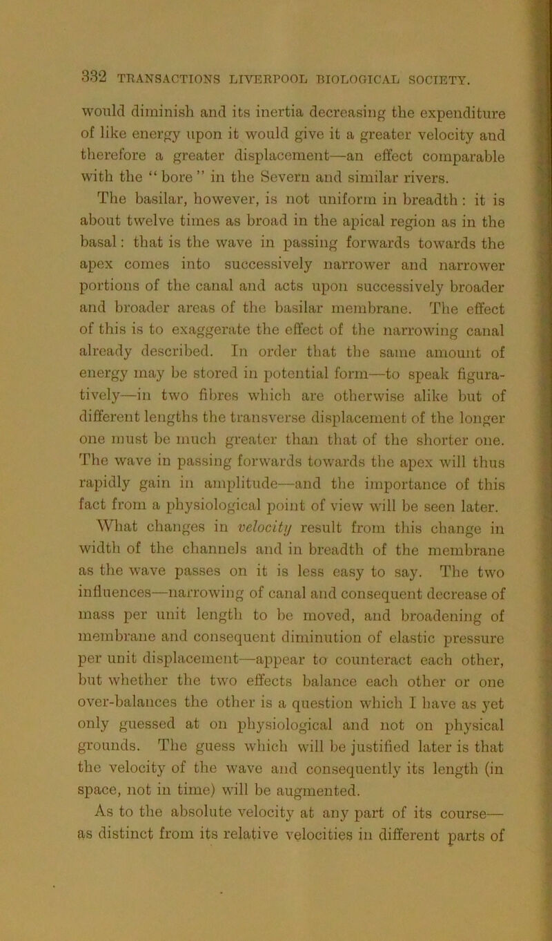 would diminish and its inertia decreasing the expenditure of like energy upon it would give it a greater velocity and therefore a greater displacement—an effect comparable with the “ bore ” in the Severn and similar rivers. The basilar, however, is not uniform in breadth : it is about twelve times as broad in the apical region as in the basal: that is the wave in passing forwards towards the apex comes into successively narrower and narrower portions of the canal and acts upon successively broader and broader areas of the basilar membrane. The effect of this is to exaggerate the effect of the narrowing canal already described. In order that the same amount of energy may be stored in potential form—to speak figura- tively—in two fibres which are otherwise alike but of different lengths the transverse displacement of the longer one must be much greater than that of the shorter one. The wave in passing forwards towards the apex will thus rapidly gain in amplitude—and the importance of this fact from a physiological point of view will be seen later. What changes in velocity result from this change in width of the channels and in breadth of the membrane as the wave passes on it is less easy to say. The two influences—narrowing of canal and consequent decrease of mass per unit length to he moved, and broadening of membrane and consequent diminution of elastic pressure per unit displacement—appear to counteract each other, but whether the two effects balance each other or one over-balances the other is a question which I have as yet only guessed at on physiological and not on physical grounds. The guess which will be justified later is that the velocity of the wave and consequently its length (in space, not in time) will be augmented. As to the absolute velocity at any part of its course— as distinct from its relative velocities in different parts of