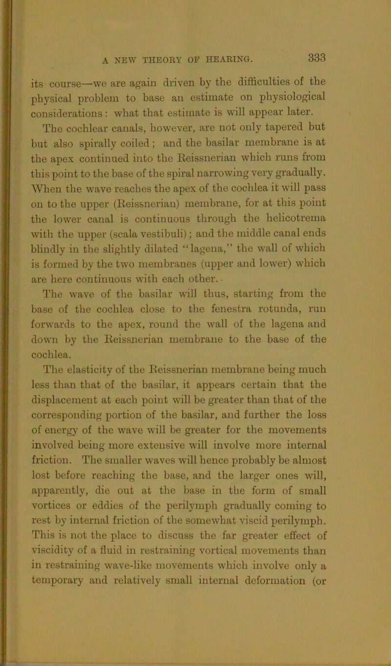 its course—we are again driven by the difficulties of the physical problem to base an estimate on physiological considerations ; what that estimate is will appear later. The cochlear canals, however, are not only tapered but but also spirally coiled; and the basilar membrane is at the apex continued into the Keissnerian which runs from this point to the base of the spiral narrowing very gradually. When the wave reaches the apex of the cochlea it will pass on to the upper (Keissnerian) membrane, for at this point the lower canal is continuous through the helicotrema with the upper (scale vestibuli); and the middle canal ends blindly in the slightly dilated “lagena,” the wall of which is formed by the two membranes (upper and lower) which are here continuous with each other. The wave of the basilar will thus, starting from the base of the cochlea close to the fenestra rotunda, run forwards to the apex, round the wall of the lagena and down by the Eeissiierian membrane to the base of the cochlea. The elasticity of the Eeissnerian membrane being much less than that of the basilar, it appears certain that the displacement at each point will be greater than that of the corresponding portion of the basilar, and further the loss of energy of the wave will be greater for the movements involved being more extensive will involve more internal friction. The smaller waves will hence probably be almost lost before reaching the base, and the larger ones will, apparently, die out at the base in the form of small vortices or eddies of the perilymph gradually coming to rest by internal friction of the somewhat viscid perilymph. This is not the place to discuss the far greater effect of viscidity of a fluid in restraining vortical movements than in restraining wave-like movements which involve only a temporary and relatively small internal deformation (or