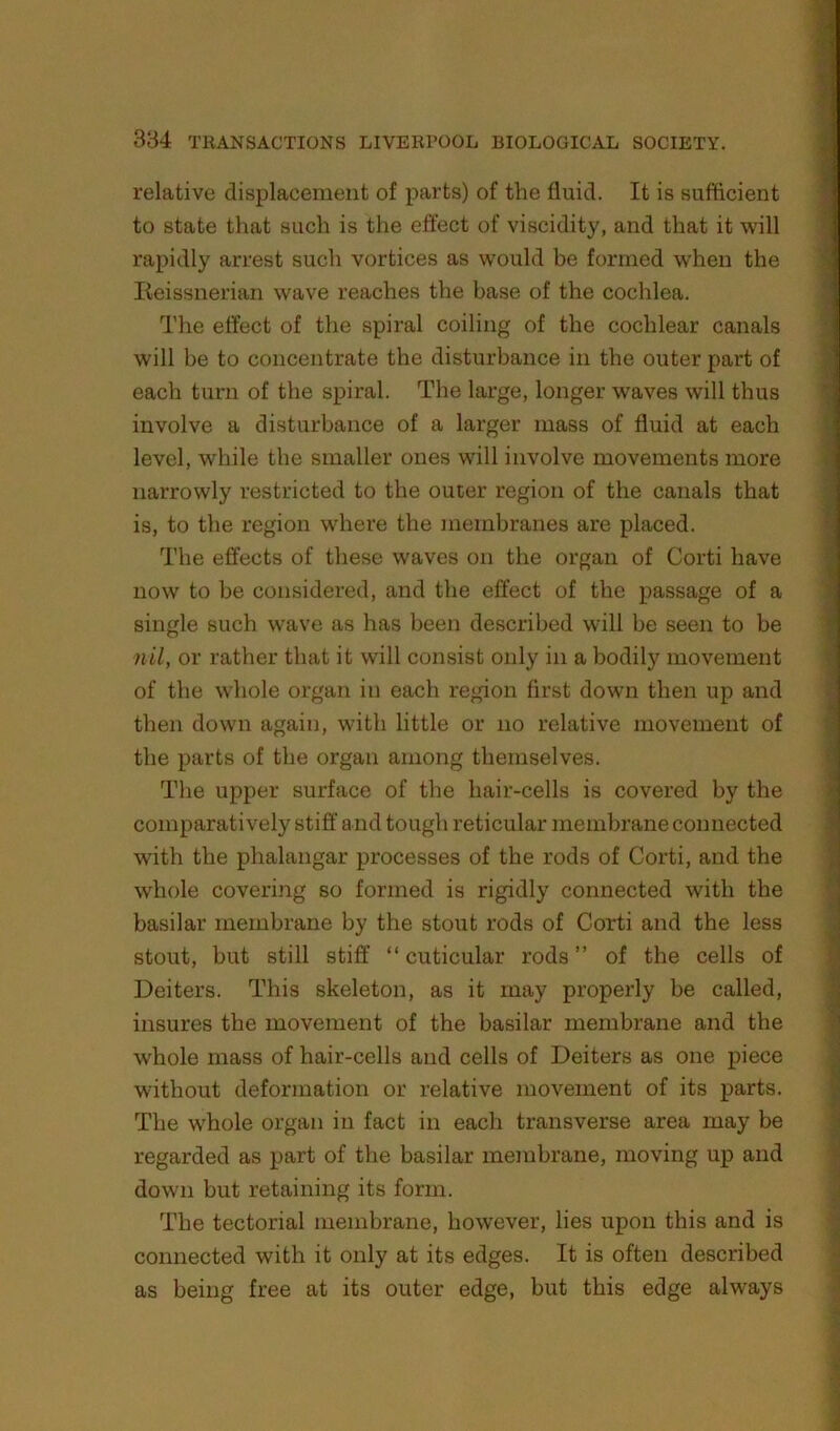 relative displacement of parts) of the fluid. It is sufficient to state that such is the effect of viscidity, and that it will rapidly arrest such vortices as would be formed when the lieissnerian wave reaches the base of the cochlea. The effect of the spiral coiling of the cochlear canals will be to concentrate the disturbance in the outer part of each turn of the spiral. The large, longer waves will thus involve a disturbance of a larger mass of fluid at each level, while the smaller ones will involve movements more narrowly restricted to the outer region of the canals that is, to the region where the membranes are placed. The effects of these waves on the organ of Corti have now to he considered, and the effect of the passage of a single such wave as has been described will be seen to be nil, or rather that it will consist only in a bodily movement of the whole organ in each region first down then up and then down again, with little or no relative movement of the parts of the organ among themselves. The upper surface of the hair-cells is covered by the comparatively stiff and tough reticular membrane connected with the phalangar processes of the rods of Corti, and the whole covering so formed is rigidly connected with the basilar membrane by the stout rods of Corti and the less stout, but still stiff “ cuticular rods” of the cells of Deiters. This skeleton, as it may properly be called, insures the movement of the basilar membrane and the whole mass of hair-cells and cells of Deiters as one piece without deformation or relative movement of its parts. The w'hole organ in fact in each transverse area may be regarded as part of the basilar membrane, moving up and down but retaining its form. The tectorial membrane, however, lies upon this and is connected with it only at its edges. It is often described as being free at its outer edge, but this edge always