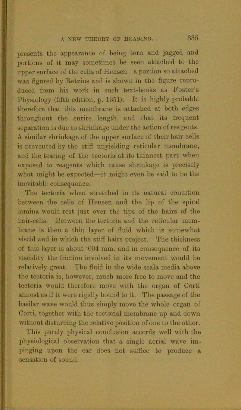 presents the appearance of being torn and jagged and portions of it may sometimes be seen attached to the upper surface of the cells of Hensen: a portion so attached was figured by lietzius and is shown in the figure repro- duced from his work in such text-books as Foster’s Physiology (fifth edition, p. 1351). It is highly probable therefore that this membrane is attached at both edges throughout the entire length, and that its frequent separation is due to shrinkage under the action of reagents. A similar shrinkage of the upper surface of their hair-cells is prevented by the stiff unyielding reticular membrane, and the tearing of the tectoria at its thinnest part when exposed to reagents which cause shrinkage is precisely what might be expected—it might even be said to be the inevitable consequence. The tectoria when stretched in its natural condition between the cells of Hensen and the lip of the spiral lamina would rest just over the tips of the hairs of the hair-cells. Between the tectoria and the reticular mem- brane is then a thin layer of fluid which is somewhat viscid and in which the stiff hairs project. The thickness of this layer is about '004 mm. and in consequence of its viscidity the friction involved in its movement would be relatively great. The fluid in the wide scala media above the tectoria is, however, much more free to move and the tectoria would therefore move with the organ of Corti almost as if it were rigidly bound to it. The passage of the basilar wave would thus simply move the whole organ of Corti, together with the tectorial membrane up and down without disturbing the relative position of one to the other. This purely physical conclusion accords well with the physiological observation that a single aerial wave im- pinging upon the ear does not suffice to produce a sensation of sound.