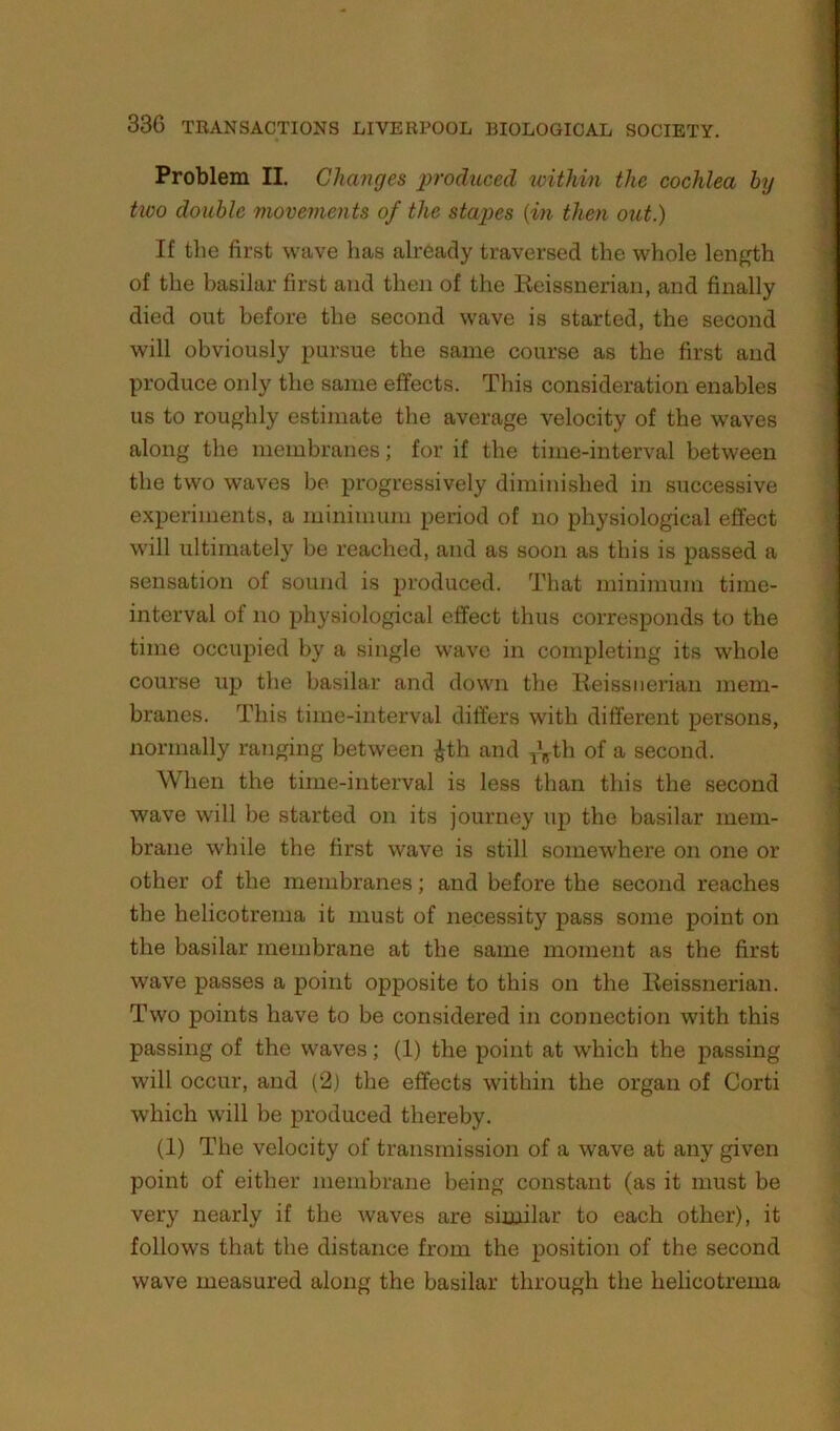 Problem II. Changes produced within the cochlea by two double movements of the staiws {in then out.) If the first wave has already traversed the whole length of the basilar first and then of the Keissnerian, and finally died out before the second wave is started, the second will obviously pursue the same course as the first and produce only the same effects. This consideration enables us to roughly estimate the average velocity of the waves along the membranes; for if the time-interval between the two waves be progressively diminished in successive experiments, a minimum period of no physiological effect will ultimately be reached, and as soon as this is passed a sensation of sound is produced. That minimum time- interval of no physiological effect thus corresponds to the time occupied by a single wave in completing its whole course up the basilar and down the Keissnerian mem- branes. This time-interval differs with different persons, normally ranging between ^th and ^?^th of a second. When the time-interval is less than this the second wave will be started on its journey up the basilar mem- brane while the first wave is still somewhere on one or other of the membranes; and before the second reaches the helicotrema it must of necessity pass some point on the basilar membrane at the same moment as the first wave passes a point opposite to this on the Keissnerian. Two points have to be considered in connection with this passing of the waves; (1) the point at which the passing will occur, and (2) the effects within the organ of Corti which will be produced thereby. (1) The velocity of transmission of a wave at any given point of either membrane being constant (as it must be very nearly if the waves are similar to each other), it follows that the distance from the position of the second wave measured along the basilar through the helicotrema