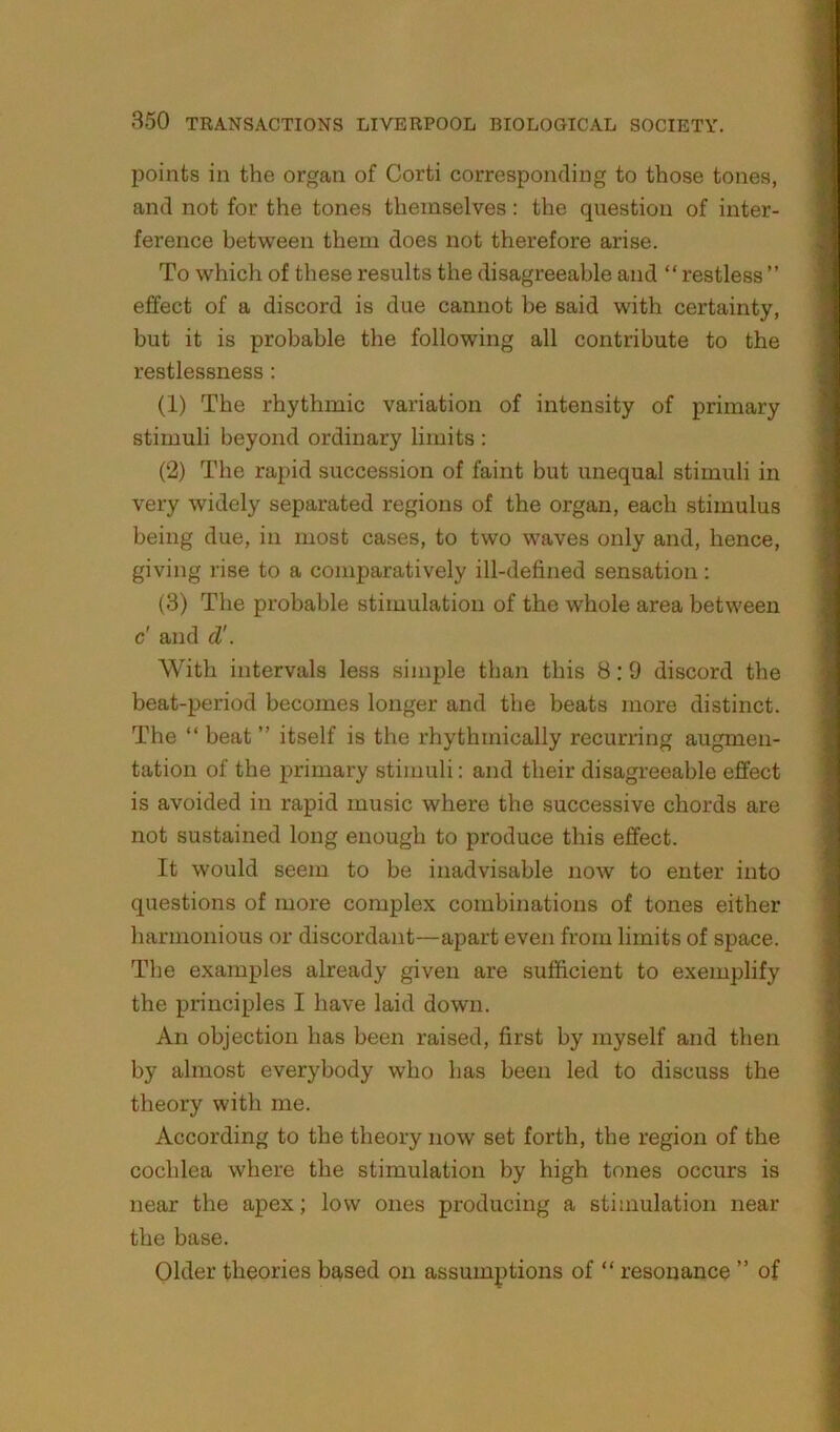 points in the organ of Corti corresponding to those tones, and not for the tones themselves: the question of inter- ference between them does not therefore arise. To which of these results the disagreeable and “ restless ” effect of a discord is due cannot be said with certainty, but it is probable the following all contribute to the restlessness: (1) The rhythmic variation of intensity of primary stimuli beyond ordinary limits : (2) The rapid succession of faint but unequal stimuli in very widely separated regions of the organ, each stimulus being due, in most cases, to two waves only and, hence, giving rise to a comparatively ill-defined sensation : (3) The probable stimulation of the whole area between c' and d'. With intervals less simple than this 8:9 discord the beat-period becomes longer and the beats more distinct. The “ beat ” itself is the rhythmically recurring augmen- tation of the primary stimuli: and their disagreeable effect is avoided in rapid music where the successive chords are not sustained long enough to produce this effect. It would seem to be inadvisable now to enter into questions of more complex combinations of tones either harmonious or discordant—apart even from limits of space. The examples already given are sufficient to exemplify the principles I have laid down. An objection has been raised, first by myself and then by almost everybody who has been led to discuss the theory with me. According to the theory now set forth, the region of the cochlea where the stimulation by high tones occurs is near the apex; low ones producing a stimulation near the base. Older theories based on assumptions of “ resonance ” of