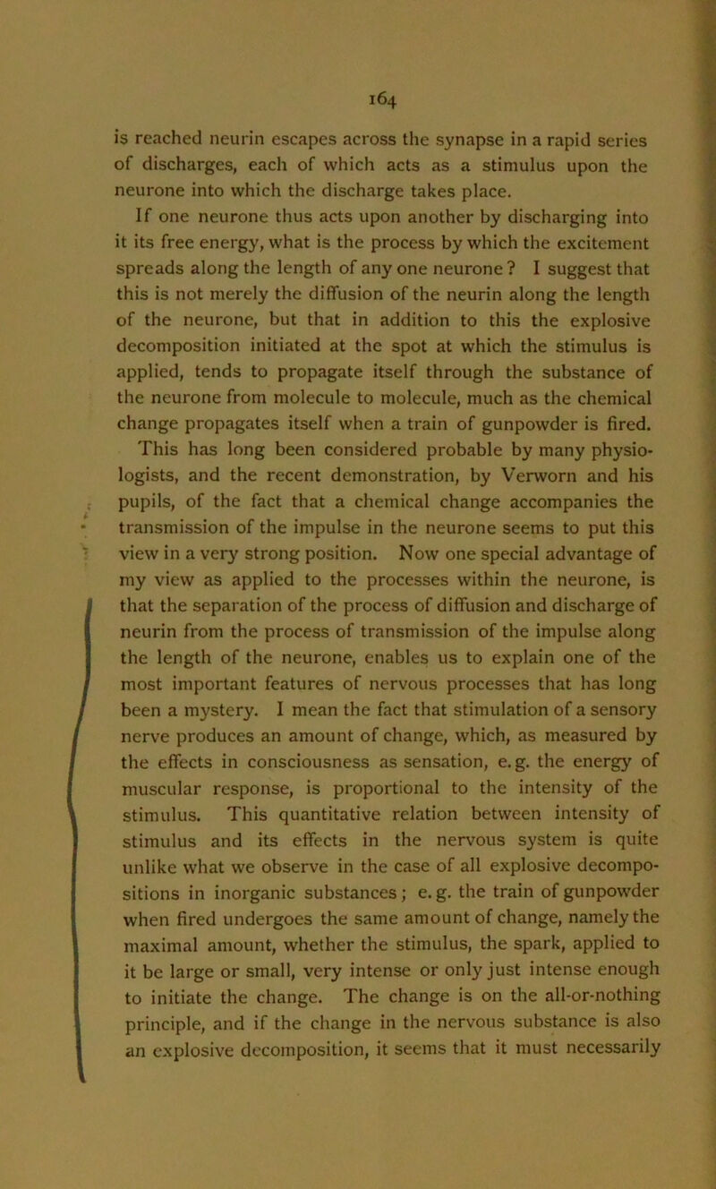 is reached neurin escapes across the synapse in a rapid series of discharges, each of which acts as a stimulus upon the neurone into which the discharge takes place. If one neurone thus acts upon another by discharging into it its free energy, what is the process by which the excitement spreads along the length of any one neurone ? I suggest that this is not merely the diffusion of the neurin along the length of the neurone, but that in addition to this the explosive decomposition initiated at the spot at which the stimulus is applied, tends to propagate itself through the substance of the neurone from molecule to molecule, much as the chemical change propagates itself when a train of gunpowder is fired. This has long been considered probable by many physio- logists, and the recent demonstration, by Verworn and his pupils, of the fact that a chemical change accompanies the transmission of the impulse in the neurone seems to put this view in a very strong position. Now one special advantage of my view as applied to the processes within the neurone, is that the separation of the process of diffusion and discharge of neurin from the process of transmission of the impulse along the length of the neurone, enables us to explain one of the most important features of nervous processes that has long been a mystery. I mean the fact that stimulation of a sensory nerve produces an amount of change, which, as measured by the effects in consciousness as sensation, e.g. the energy of muscular response, is proportional to the intensity of the stimulus. This quantitative relation between intensity of stimulus and its effects in the nervous system is quite unlike what we observe in the case of all explosive decompo- sitions in inorganic substances; e. g. the train of gunpowder when fired undergoes the same amount of change, namely the maximal amount, whether the stimulus, the spark, applied to it be large or small, very intense or only just intense enough to initiate the change. The change is on the all-or-nothing principle, and if the change in the nervous substance is also an explosive decomposition, it seems that it must necessarily