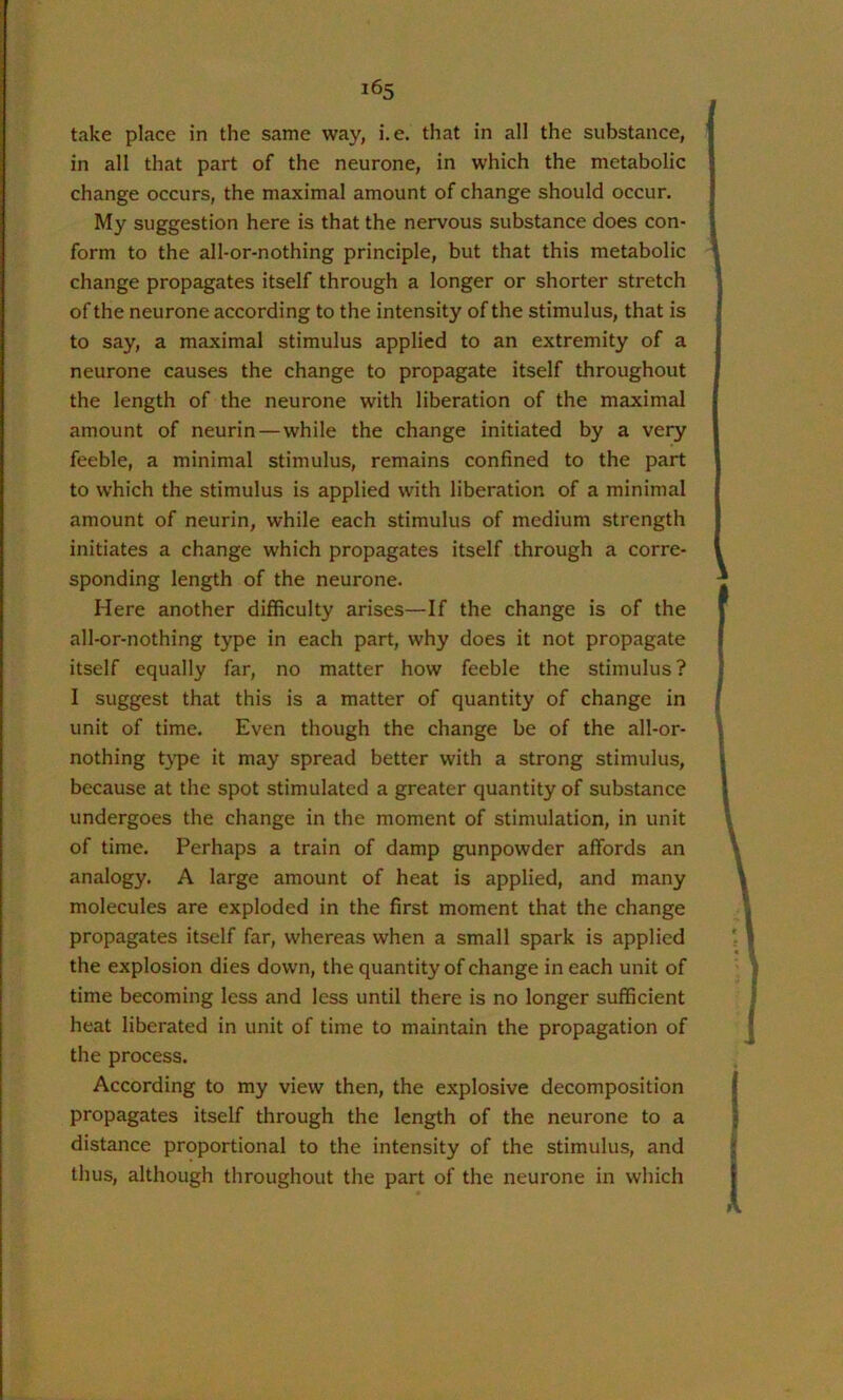 take place in the same way, i.e. that in all the substance, in all that part of the neurone, in which the metabolic change occurs, the maximal amount of change should occur. My suggestion here is that the nervous substance does con- form to the all-or-nothing principle, but that this metabolic change propagates itself through a longer or shorter stretch of the neurone according to the intensity of the stimulus, that is to say, a maximal stimulus applied to an extremity of a neurone causes the change to propagate itself throughout the length of the neurone with liberation of the maximal amount of neurin—while the change initiated by a very feeble, a minimal stimulus, remains confined to the part to which the stimulus is applied with liberation of a minimal amount of neurin, while each stimulus of medium strength initiates a change which propagates itself through a corre- sponding length of the neurone. Here another difficulty arises—If the change is of the all-or-nothing type in each part, why does it not propagate itself equally far, no matter how feeble the stimulus? I suggest that this is a matter of quantity of change in unit of time. Even though the change be of the all-or- nothing t}q>e it may spread better with a strong stimulus, because at the spot stimulated a greater quantity of substance undergoes the change in the moment of stimulation, in unit of time. Perhaps a train of damp gunpowder affords an analogy. A large amount of heat is applied, and many molecules are exploded in the first moment that the change propagates itself far, whereas when a small spark is applied the explosion dies down, the quantity of change in each unit of time becoming less and less until there is no longer sufficient heat liberated in unit of time to maintain the propagation of the process. According to my view then, the explosive decomposition propagates itself through the length of the neurone to a distance proportional to the intensity of the stimulus, and thus, although throughout the part of the neurone in which