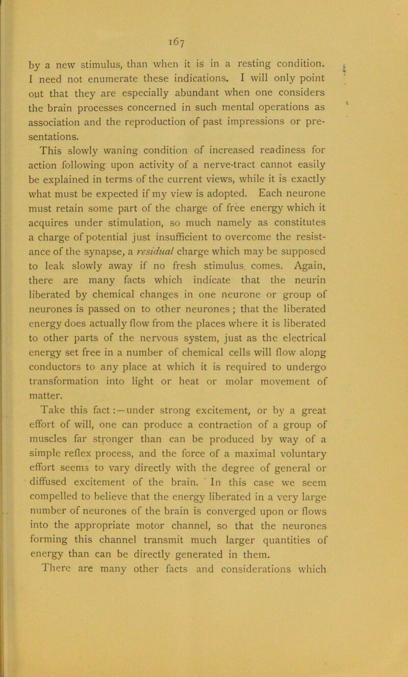 by a new stimulus, than when it is in a resting condition. ^ I need not enumerate these indications. I will only point out that they are especially abundant when one considers the brain processes concerned in such mental operations as * association and the reproduction of past impressions or pre- sentations. This slowly waning condition of increased readiness for action following upon activity of a nerve-tract cannot easily be explained in terms of the current views, while it is exactly what must be expected if my view is adopted. Each neurone must retain some part of the charge of free energy which it acquires under stimulation, so much namely as constitutes a charge of potential just insufficient to overcome the resist- ance of the synapse, a residtial charge which may be supposed to leak slowly away if no fresh stimulus comes. Again, there are many facts which indicate that the neurin liberated by chemical changes in one neurone or group of neurones is passed on to other neurones; that the liberated energy does actually flow from the places where it is liberated to other parts of the nervous system, just as the electrical energy set free in a number of chemical cells will flow along conductors to any place at which it is required to undergo transformation into light or heat or molar movement of matter. Take this fact: —under strong excitement, or by a great effort of will, one can produce a contraction of a group of muscles far stronger than can be produced by way of a simple reflex process, and the force of a maximal voluntary effort seems to vary directly with the degree of general or diffused excitement of the brain. ’ In this case we seem compelled to believe that the energy liberated in a very large number of neurones of the brain is converged upon or flows into the appropriate motor channel, so that the neurones forming this channel transmit much larger quantities of energy than can be directly generated in them. There are many other facts and considerations which