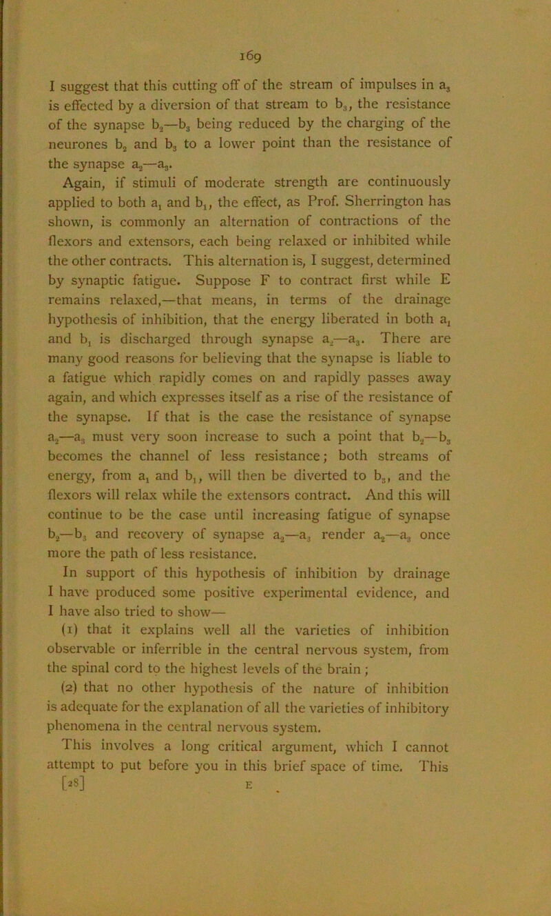 I suggest that this cutting off of the stream of impulses in a, is effected by a diversion of that stream to bj, the resistance of the synapse bj—bj being reduced by the charging of the neurones bj and bj to a lower point than the resistance of the synapse a,—aj. Again, if stimuli of moderate strength are continuously applied to both a, and b,, the effect, as Prof. Sherrington has shown, is commonly an alternation of contractions of the flexors and extensors, each being relaxed or inhibited while the other contracts. This alternation is, I suggest, determined by synaptic fatigue. Suppose F to contract first while E remains relaxed,—that means, in terms of the drainage hypothesis of inhibition, that the energy liberated in both a, and bj is discharged through synapse a^—aj. There are many good reasons for believing that the synapse is liable to a fatigue which rapidly comes on and rapidly passes away again, and which expresses itself as a rise of the resistance of the synapse. If that is the case the resistance of synapse aj—a^ must very soon increase to such a point that ff,—bg becomes the channel of less resistance; both streams of energy, from a, and b,, will then be diverted to bg, and the flexors will relax while the extensors contract. And this will continue to be the case until increasing fatigue of synapse bg—b, and recovery of synapse a^—a, render —a^ once more the path of less resistance. In support of this hypothesis of inhibition by drainage I have produced some positive experimental evidence, and I have also tried to show— (1) that it explains well all the varieties of inhibition observable or inferrible in the central nervous system, from the spinal cord to the highest levels of the brain ; (2) that no other hypothesis of the nature of inhibition is adequate for the explanation of all the varieties of inhibitory phenomena in the central nervous system. This involves a long critical argument, which I cannot attempt to put before you in this brief space of time. This [28] E