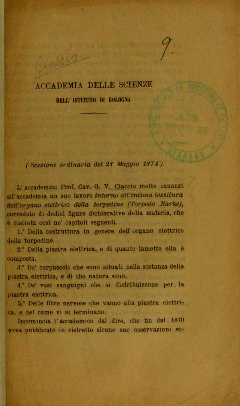 ACCADEMIA DELLE SCIENZE DEIJ/ ISTITUTO DI BOLOGNA (Sessione ordinaria del 21 Maggio 1874). L’ accademico Prof. Cav. G. V. Ciaccio mette innanzi all’accademia un suo lavoro intorno all’intima tessitura dell’organo elettrico della torpedine (Torpedo Narhe), corredato di dodici figure dichiarative della materia, che è distinta così ne! capitoli seguenti. 1. ° Della costruttura in genere dell’ organo elettrico della torpedine. 2. ° Della piastra elettrica, e di quante lamette ella è composta. 3. ° De’ corpuscoli che sono situati nella sostanza della piastra elettrica, e di che natura sono. 4. ° De’ vasi sanguigni che si distribuiscono per la piastra elettrica. 5. ° Delle fibre nervose che vanno alla piastra elettri- ca, e del come vi si terminano. Incomincia l’accademico dal dire, che fin dal 1870 avea pubblicato in ristretto alcune sue osservazioni so-