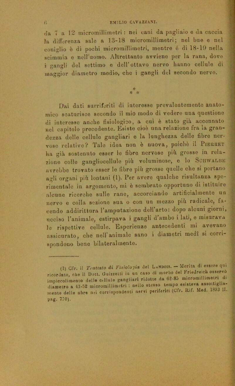 (la 7 a 12 micromilllmetri : nei cani da pagliaio e da caccia ta differenza salo a 13-18 micromillimetri; nel bue e nel coniglio ò di pochi micromillimetri, mentre é di 18-10 nella scimmia e nell’uomo. Altrettanto avviene per la rana, dove i an»li del settimo e dell’ottavo nervo hanno cellule di maggior diametro medio, che i gangli del secondo nervo. Dai dati surriferiti di interesse prevalentemente anato- mico scaturisce secondo il mio modo di vedere una questione di interesse anche Hsiologico, a cui è stato già accennato nel capitolo precedente. Esiste cioè una relazione fra la gran- dezza delle cellule gangliari e la lunghezza delle fibre ner- vose relative? Tale idea non è nuova, poiché il Pieuuet ha già sostenuto esser le fibre nervose più grosse in rela- zione colle gangliocellule più voluminose, e lo ScnWALUE avrebbe trovato esser le fibre più grosse quelle che si portano agli organi più lontani (l). Per avere qualche risultanza spe- rimentale in argomento, mi è sembrato opportuno di istituire alcune ricerche sulle rane, accorciando artificialmente un nervo e colla sezione sua o con un mezzo più radicale, fa- cendo addirittura l'amputazione dell’arto: dopo alcuni giorni, ucciso l'animale, estirpava i gangli d ambo i lati, e misurava le rispettive cellule. Esperienze antecedenti mi avevano assicurato, che nell'animale sano i diametri medi si corri- spondono bene bilateralmente. (I) Gfp. il Trattato di Fisiolojia Jel LaNdois. — Merita di essere qui ricordato, che il Doit. Ouizzetti io uu caso di morbo del FrieJreich osservò impiccolimento delle c.llnle gangliari ridotte da 62-85 micromill.meiri d. diametro a 43-52 micromillimetri : nello stesso tempo esisteva «8soit|gha- inento delle nbre n-i corrispondenti nervi periferici (Cfr. Rif. Med. Rad II. pag. 710).