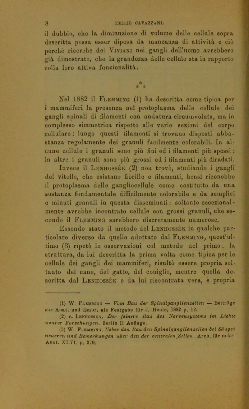 il dubbio, cho la diminuzione di volume delle cellule sopra descritta possa esser dipesa da mancanza di attività e ciò perchè ricerche del ViviAXi nei gangli deU’uorao avrebbero già dimostrato, che la grandezza delle cellule sta in rapporto colla loro attiva funzionalità. .1: * * Nel 1882 il Flemmixq (1) ha descritta come tipica per i mammiferi la presenza nel protoplasma delle cellule dei gangli spinali di filamenti con andatura circumvoluta, ma in complesso simmetrica rispetto allo vario sezioni del corpo cellulare: lungo questi filamenti si trovano disposti abba- stanza regolainonte dei granuli facilmente colorabili. In al- cune cellule i granuli sono più fini ed i filamenti più spessi : in altro i granuli sono più grossi ed i filamenti più diradati. Invece il Lenhossèic (2) nou trovò, studiando i gangli del vitello, cho esistano fibrillo e filamenti, bensì riconobbe il protoplasma delle gangliocellule come costituito da una sostanza fondamentale difficilmente colorabile e da semplici e minuti granuli in questa disseminati: soltanto eccezional- mente avrebbe incontrato cellule con grossi granuli, che se- condo il Flem.ming sarebbero discretamente numerose. Essendo stato il metodo del Leniiossèk in qualche par- ticolare diverso da quello adottato dal Flemmixg, quest’ul- timo (3) ripetè le osservazioni col metodo del primo ; la struttura, da lui descritta la prima volta come tipica per le cellule dei gangli dei mammiferi, risultò essere propria sol- tanto del cane, del gatto, del coniglio, mentre quella de- scritta dal Lexhossèk e da lui riscontrata vera, è propria (1) W. Flkmmino — Vom Bau der Spinalgangliemellen — Beitrige zur Aaat. und Embr. als Festgabe fUr J. Heale, 1882 p. 12. (2) V. Lbnhossék, -Dir feintre Bau des Nervensystems im Liehle neurer Forschungen. Oerlia li Autlage. (3) W. Flkmmino. Ueber den Bau dm Spinalgangliemellen bei Sduget neueren und Bemerhungen iibev den der centralen Zellen Arch. filr mikr Anat. XLVI, p. 3:9.