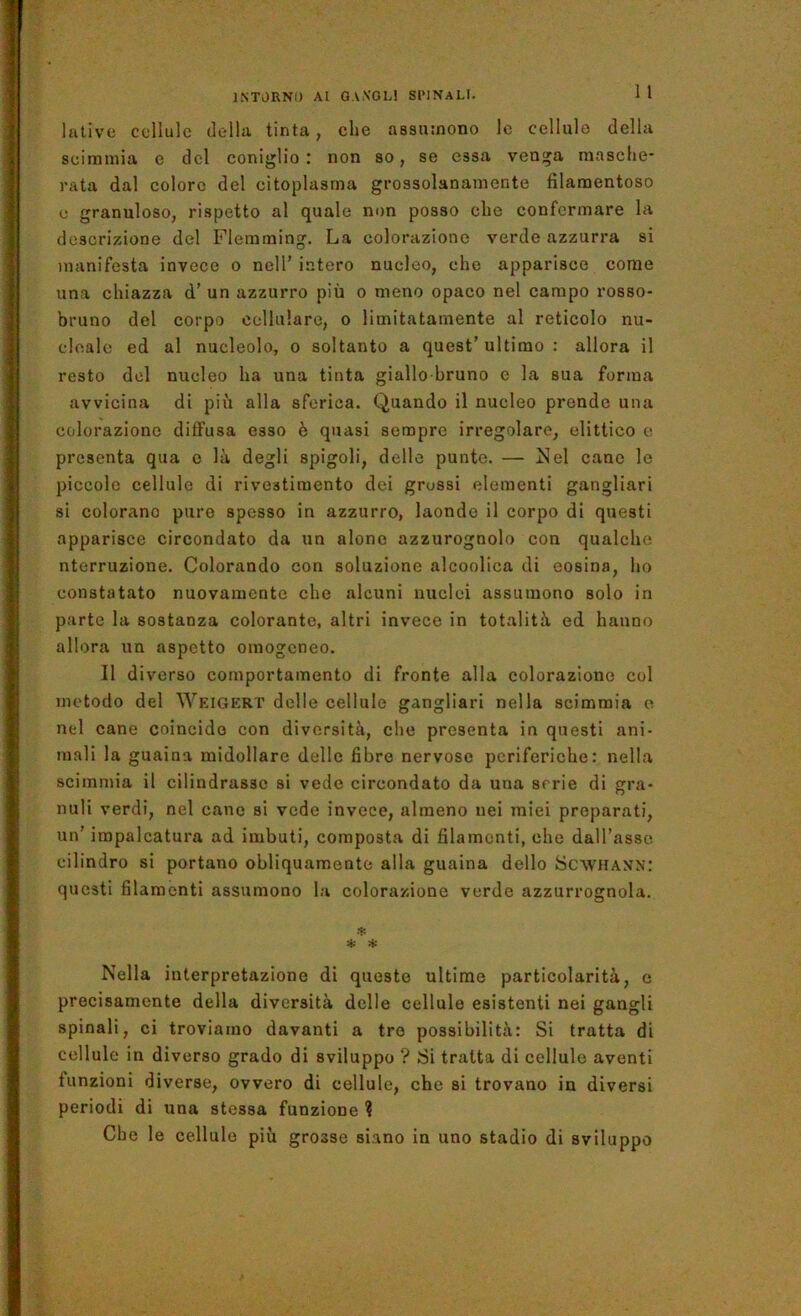 1 1 lutive cellule (Iella tinta, che assumono le cellule della scimmia e del coniglio: non so, se essa venga masche- rata dal coloro del citoplasma grossolanamente filamentoso c granuloso, rispetto al quale non posso che confermare la descrizione del Fleraming. La colorazione verde azzurra si manifesta invece o nell’ intero nucleo, che apparisce come una chiazza d’ un azzurro più o meno opaco nel campo rosso- bruno del corpo cellulare, o limitatamente al reticolo nu- cloalc ed al nucleolo, o soltanto a quest’ultimo : allora il resto del nucleo ha una tinta giallo bruno c la sua forma avvicina di più alla sferica. Quando il nucleo prende una colorazione diffusa esso è quasi sempre irregolare, dittico c presenta qua o là degli spigoli, delle punte. — !Nel cane le piccole cellule di rivestimento dei grossi elementi gangliari si colorano pure spesso in azzurro, laonde il corpo di questi apparisce circondato da un alone azzurognolo con qualche nterruzione. Colorando con soluzione alcoolica di eosina, ho constatato nuovamente che alcuni nuclei assumono solo in parte la sostanza colorante, altri invece in totalità ed hanno allora un aspetto omogeneo. 11 diverso comportamento di fronte alla colorazione col metodo del Weigert delle cellule gangliari nella scimmia o nel cane coincido con diversità, che presenta in questi ani- mali la guaina midollare delle fibre nervose periferiche: nella scimmia il cilindrasse si vedo circondato da una serie di gra- nuli verdi, nel cane si vede invece, almeno nei miei preparati, un’ impalcatura ad imbuti, composta di filamenti, che daU’asso cilindro si portano obliquamente alla guaina dello Scw'hann: questi filamenti assumono la colorazione verde azzurrognola. •4: H: Nella interpretazione di queste ultime particolarità, e precisamente della diversità delle cellule esistenti nei gangli spinali, ci troviamo davanti a tre possibilità: Si tratta di cellule in diverso grado di sviluppo ? Si tratta di cellule aventi funzioni diverse, ovvero di cellule, che si trovano in diversi periodi di una stessa funzione ? Cbe le cellule più grosse siano in uno stadio di sviluppo