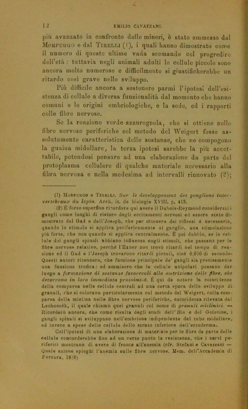 più avanzato in confronto delle minori, è stato ammesso dal !MoKi’UU(iO e dal Tiuelli (I), i quali hanno dimostrato come il numero di queste ultime vada scemando col progredire deiretù : tuttavia negli animali adulti le cellule piccole sono ancora molto numerose e difficilmente si giustificherebbe un ritardo così grave nello sviluppo. Più difficile ancora a sostenere parmi l’ipotesi dell’esi- stenza di cellule a diversa funzionalità dal momento che hanno comuni e le origini embriologiche, e la sede, ed i rapporti collo fibre nervose. Se la reazione verde-azzurognola, che si ottiene nelle fibre nervoso periferiche col metodo del Weigert fosse as- solutamente caratteristica delle sostanze, che ne compogono la guaina midollare, la terza ipotesi sarebbe la più accet- tabile, potendosi pensare ad una elaborazione da parte del protoplasma cellulare di qualche materiale necessario alla fibra nervosa e nella medesima ad intervalli rinnovato (2)j (1) MoRpor(JO e TtRKLLi. Sur le developpement des ganglions ititer- vertebraux du lapin. Arch. it. de biologie XVllI. p. 413. (2) E forse superfluo rirordnre qui avere il Dubois-Reymond considerati i gangli come luoghi di ristoro degli eccitamenti nervosi ed essere stato di- mostrato dal Oad e daU'Jossph, che per ottenere dei riflessi ò necessarie, quando lo stimolo si applica [lerifericamente al ganglio, una stimolazione più forte, che non quando si applica centralmente. È poi dubbio, se le cel- lule dei gangli spinali abbiano influenza sugli stimoli, che passano per le fibre nervose relative, perché l'Exner non trovò ritardi nel tempo di rea- zione ed il Gad e l'Joseph trovarono ritardi piccoli, cioè 0,036 di secondo- Questi autori ritennero, che funzione principale de’ gangli sia precisamente una funzione troflca : ed ammisero che le cellule unipolari possano dar luogo a formazione di sostanze favorevoli alla nutrizione delle fibre, che decorrono in loro immediata pros-^imiid. É qui da notare la coincidenza della comparsa nelle cellula centrali ad una certa epoca dello sviluppo di granuli, che si colorano particolarmente col metodo del Weigert, colla com- parsa della mielina nella fibre nervose periferiche, coincidenza rilevata dal Lenhossèk, il quale chiamò quei granuli col nome di granuli mielinici. — Ricorderò ancora, che come risulta degli studi dell’His e del Goloviue, i gangli spinali si sviluppano neH'embrione indipendente dal tubo midollare, ed invece a spese delie cellule dello strato inferiore delTecioderma. Coll’ipotesi di una elaborazione di materiale per le fibre da parte delle cellule concorderebbe fino ad un certo punto la resistenza, che i nervi pe- riferici mostrano di avere di fronte all'aneinia (cfr. Stefani e Gavazzaci — Quale azione spieghi l’anemia sulle fibre nervose. Mem. dell'Accademia di Ferrara, 18^8)
