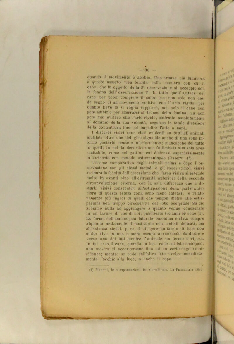 % — 38 (luando il moviriiento è abolito. Una pruova più luminosa a questo asserto vien fornita dalla maniera con cui il cane, che fu oggetto della 2‘ osservazione si accoppiò con la fernina dell’ osservazione r. In tutto quell’ agitarsi del cane per poter compiere il coito, es«o non solo non die- de segno di un movimento volitivo con 1’ arto rigido, per quanto lieve lo si voglia supporre, non solo il cane non potè adibirlo per afferrarsi al tronco della femina, ma non potè mai evitare che l’arto rigido, sottratto assolutamente al dominio della sua volontà, seguisse la fatale direzione della contrattura fino ad impedire l’atto a metà. I disturbi visivi sono stati evidenti su tutti gli animali mutilati oltre che del giro sigmoide anche di una zona in- torno posteriormente e inferiormente ; mancarono del tutto in quelli in cui la decorticazione fu limitata alla sola area eccitabile, come nel gattino cui distrussi superficialmente la corteccia con metodo sottomeningeo (Osserv. 4*). L’esame comparativo degli animali prima e dopo 1’ os- servazione con gli stessi metodi e gli stessi stimoli visivi assicura Infedeltà dell’asserzione che l’area visiva si estende molto in avanti sino all’estremità anteriore della seconda circonvoluzione esterna, con la sola dififerenza che i di- sturbi visivi consecutivi all’estirpazione della parte ante- riore di questa estesa zona sono meno intensi, e relati- vamente più fugaci di quelli che tengon dietro alle estii'- pazioni non troppo circoscritte del lobo occipitale. Su ciò abbiamo nulla ad aggiungere a quanto venne consacrato in un lavoro di uno di noi, pubblicato tre anni or sono (1). La forma dell’emianopsia laterale omonima è stata sempre alquanto nettamente dimostrabile con metodi delicati, ma abbastanza sicuri, p. es. il diligere un fascio di luce non molto viva in una camera oscura avvanzando da dietro e verso uno dei lati mentre l’animale sta fermo o riposa. In tal caso il cane, quando la luce cade sul lato emiopico, non mostra di accorgersene lino ad un certo angolo d’in- cidenza; mentre se cade dall’altro lato rivolge immediata- mente l’occhio alla luce, o anche il capo. (t) Bianchi, io compensazioni funzionali ecc. La PsichiaU'ia ISbif. visto I cteraJitoBoni le conditi®’ 'Ve'*!.' '■ jiil fit' psi> ictiche de-,^!! i >fera iùtelleUitii Trascorsi alcui KiDo depressi set i rame Fatto operi processi reattivi, Minponaiio peife tllepri, vivono ti de; ai sani non ; e^ affezioi, assai difiej piytt.1 Malia ’®'iaiesio che pan 'de psìchici ‘® ed a!i( «niinafi- '*'^5110 1 ed Oli av