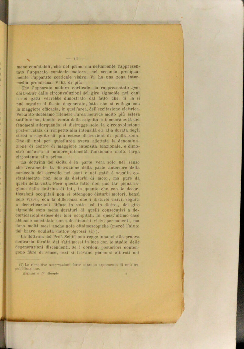 meno confutabili, che nel primo sia nettamente rappresen- tato l’apparato corticale motore, nel secondo precipua- mente l’apparato corticale visivo. Vi ha una zona inter- media promiscua. V’ ha di più: Che l’apparato motore corticale sia rappresentato spe- cialmente dalle circonvoluzioni del giro sigmoide nei cani e nei gatti verrebbe dimostrato dal fatto che di là si può seguire il fascio degenerato, fatto che si collega con la maggiore efficacia, in quell’area, dell’eccitazione elettrica. Pertanto dobbiamo ritenere l’area motrice molto più estesa tutt’inlorno, tenuto conto della esiguità e temporaneità dei fenomeni allorquando si distrugge solo la circonvoluzione post-cruciata di rimpetto alla intensità ed alla durata degli stessi a seguito di più estese distruzioni di quella zona. Uno di noi per quest'area aveva adottata la denomina- zione di centro di maggiore intensità funzionale, e dimo- strò un’ai’ea di minore Jntensità funzionale molto larga circostante alla prima. La dottrina del Goltz è in parte vera solo nel senso che veramente la distruzione della parte anteriore della corteccia del cervello nei cani e nei gatti è seguita co- stantemente non solo da disturbi di moto , ma pure da quelli della vista. Però questo fatto non può far piena ra- gione della dottrina di lui , in quanto che con le decor- ticazioni occipitali non si ottengono disturbi motori, bensì solo visivi, con la differenza che i disturbi visivi, seguiti a decorticazioni diffuse in sotto ed in dietro, del giro sigmoide sono meno duraturi di quelli consecutivi a de- corticazioni estese dei lobi occipitali. In quest’ultimo caso abbiamo constatato non solo disturbi visivi permanenti, ma dopo molti mesi anche note oftalmoscopiche (mercè l’aiuto del bravo oculista dottor Sgrossi (1) ). La dottrina del Prof. Schilf non regge innanzi alla pruova contraria fornita dai fatti messi in luce con lo studio delle degenerazioni discendenti. Se i cordoni posteriori conten- gono fibre di senso, essi si trovano giammai alterati nei (I) Lo rispettive osservazioni forse saranno argomento di un’altra pubblicazione. Bianrhi e fi' {hvnil » MÈI