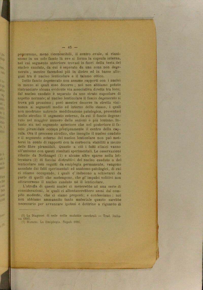 peyjorrono, meno riconoscibili, il centro ovale, si riuni- scono in un solo fascio là ove si forma la capsula interna, nel cui segmento anteriore trovasi in fuori della testa del nucleo caudato, da cui è separato da una zona non dege- nerata , mentre facendosi più in dietro ed in basso allo- gasi tra il nucleo lenticolare e il talamo ottico. Detto fascio degenerato non assume rapporti con i nuclei in mezzo ai quali esso decorre ; noi non abbiamo potuto rintracciare alcuna evidente via associativa diretta tra loro; dal nucleo caudato è separato da uno strato capsulare di aspetto normale; al nucleo lenticolare il fascio degenerato si trova più prossimo ; però mentre decorre in stretta vici- nanza ai segmenti medio ed interno dello stesso, i quali non mostrano notevole modificazione patologica, presentasi molto atrofico i) segmento esterno, da cui il fascio degene- rato nel maggior numero delle sezioni è più lontano. In- tanto sia nel segmento anteriore che nel posteriore il fa- scio piramidale occupa precipuamente il centro della cap- sula. Ora il processo atrofico, che incoglie il nucleo caudato e il segmento esterno dèi nucleo lenticolare non può met- tersi in conto di rapporti con la corteccia stabiliti a mezzo delle fibre piramidali. Quanto a ciò i fatti clinici vanno all’unisono con questi risultati sperimentali. Le osservazioni riferite da Nothnagel (1) e alcune altre sparse nella let- teratura (2) di focolai distruttivi del nucleo caudato o del lenticolare non seguiti da emiplegia permanente, vengono assodate dai fatti sperimentali ed anatomo-patologici, di cui ci stiamo occupando, i quali c’ inducono a schierarci da parte di quelli che sostengono, che gl’impulsi volitivi non attraversano il nucleo caudato nè il lenticolare. L’atrofia di questi nuclei ci menerebbe ad una serie di considerazioni, le quali ci allontanerebbero assai dal com- pito modesto, che ci siamo proposti; e confessiamo : noi non abbiamo ammannito tanto materiale quanto sarebbe necessario per avvanzare ipotesi e dottrine a riguardo di (1) La Diagnosi di sede nelle malattie cerebrali — Trad. Italia- na 1882. (2) Bianchi. La Rmipl^gia. Napoli 1886.