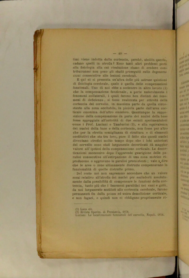 timi viene indotta dalla corteccia, perchè, abolita questa, cadano quelli in atrofia ? Ecco tanti altri problemi posti alla fisiologia alla cui risoluzione siamo di credere con- tribuiranno non poco gli studii proseguiti sulle degenera- zioni consecutive alle lesioni cerebrali. E qui ci si presenta un’altra delle più astruse quistioni di fisiologia cerebrale, quale è quella delle compensazioni funzionali. Uno di noi ebbe a sostenere in altro lavoro (1) che la compensazione funzionale, a parte naturalmente i fenomeni collaterali, i quali furono ben distinti dei feno- meni di deficienza , si fosse realizzata per attività della corteccia del cervello, in massima parte da quella circo- stante alla zona eccitabile, in piccola parte dall’area cor- ticale omonima dell’altro emisfero. Quantunque la suppo- sizione della compensazione da parte dei nuclei della base fosse appoggiata all’autorità di due esimii sperimentatori ■come i Prof. Luciani o Tamburini (2), e alla equivalenza dei nuclei della base e della corteccia, non fosse per altro che per la stretta somiglianza di struttura e di elementi costitutivi che sta tra toro, pure il fatto che questi nuclei diventano atrofici molto tempo dopo che i lobi anteriori del cervello sono stati largamente decorticati dà maggior valore all’ ipotesi della compensazione corticale. Le decor- ticazioni successive dopo l’apparente guarigione delle pa- ratisi consecutive all’estirpazione di una zona motrice ri- producono 0 aggravano le paralisi preesistenti ; vale addire che le aree o zone ultimamente distrutte compensavano la funzionalità di quelle distrutte prima. Del resto noi non sapremmo accordare che un valore assai relativo all’atrofia dei nuclei per escluderli assoluta- mente dalla possibilità di compensare le funzioni della cor- teccia, tanto più che i fenomeni paralitici nei cani e gatti, da noi largamente mutilati alla corteccia cerebrale, furono permanenti fin dalla prima ed unica demolizione corticale, e non fugaci, e quindi non ci obbligano propriamente ri- ti) Loco cit. (2) Rivista Sperini. di Freniatria, 1878. Luciani. Le localizzazioni funzionali del cervello, Napoli. 1858.