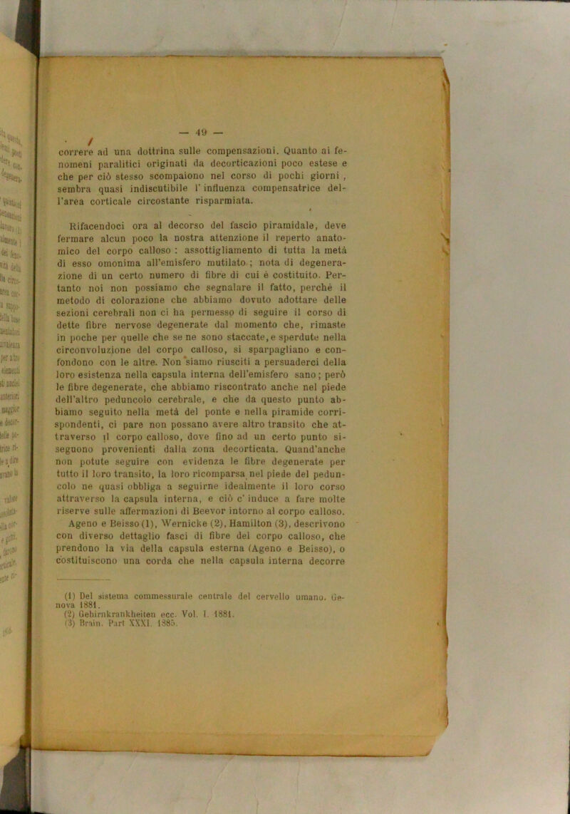 le-' ‘^ì^'nfeji i, \' «« feso. fili iella llj circo- 5f?l Ciit- 3 S3jlp,j. Ì6!!j kse Uffllaiori i:vik&u p«fa!trii eimii ili leciei lLttt;-ri e tei'f- leik w- irice ri- i?jiire » jvacolJ T8l?l^ .jK f*' I — 49 — / correre ad una dottrina sulle compensazioni. Quanto ai fe- nomeni paralitici originati da decorticazioni poco estese e che per ciò stesso scompaiono nel corso di pochi giorni , sembra quasi indiscutibile l’influenza compcnsatrice del- l’area corticale circostante risparmiata. t Rifacendoci ora ai decorso del fascio piramidale, deve fermare alcun poco la nostra attenzione il reperto anato- mico del corpo calloso : assottigliamento di tutta la metà di esso omonima aH’emisfero mutilato ; nota di degenera- zione di un certo numero di fibre di cui è costituito. Per- tanto noi non possiamo che segnalare il fatto, perché il metodo di colorazione che abbiamo dovuto adottare delle sezioni cerebrali non ci ha permesso di seguire il corso di dette fibre nervose degenerate dal momento che, rimaste in poche per quelle che se ne sono staccate, e sperdute nella circonvoluzione del corpo calloso, si sparpagliano e con- fondono con le altre. Non siamo riusciti a persuaderci della loro esistenza nella capsula interna dell’emisfero sano ; però le fibre degenerate, che abbiamo riscontrato anche nel piede dell’altro peduncolo cerebrale, e che da questo punto ab- biamo seguito nella metà del ponte e nella piramide corri- spondenti, ci pare non possano avere altro transito che at- traverso il corpo calloso, dove fino ad un certo punto si- seguono provenienti dalla zona decorticata. Quand’anche non potute seguire con evidenza le fibre degenerate per tutto il loro transito, la loro ricomparsa nel piede del pedun- colo ne quasi obbliga a seguirne idealmente il loro corso attraverso la capsula interna, e ciò c’ induce a fare molte riserve sulle affermazioni di Beevor intorno al corpo calloso. Ageno e Beisso(l), Wernicke (2), Hamilton (3), descrivono con diverso dettaglio fasci di fibre del corpo calloso, che prendono la via della capsula esterna (Ageno e Beisso), o costituiscono una corda che nella capsula interna decorre (1) Del sistema commessurale centrale del cervello umano. Ge- nova 1881. (2) Gehirnkrankheiten ecc. Voi. !. 1881.