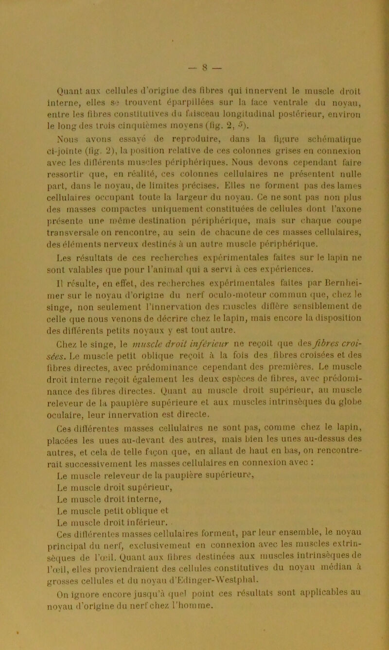 Quant aux cellules d’origine des libres qui innervent le muscle droit interne, elles se trouvent éparpillées sur la face ventrale du noyau, entre les fibres constitutives du faisceau longitudinal postérieur, environ le long des trois cinquièmes moyens (fig. 2, 5). Nous avons essayé de reproduire, dans la figure schématique ci-jointe (lig. 2), la position relative de ces colonnes grises en connexion avec les différents muscles périphériques. Nous devons cependant faire ressortir que, en réalité, ces colonnes cellulaires ne présentent nulle part, dans le noyau, de limites précises. Elles ne forment pas des lames cellulaires occupant toute la largeur du noyau. Ce ne sont pas non plus des masses compactes uniquement constituées de cellules dont l’axone présente une môme destination périphérique, mais sur chaque coupe transversale on rencontre, au sein de chacune de ces masses cellulaires, des éléments nerveux destinés à un autre muscle périphérique. Les résultats de ces recherches expérimentales faites sur le lapin ne sont valables que pour l’animal qui a servi à ces expériences. 11 résulte, en effet, des recherches expérimentales faites par Bernhei- mer sur le noyau d’origine du nerf oculo-moteur commun que, chez le singe, non seulement l’innervation des muscles diffère sensiblement de celle que nous venons de décrire chez le lapin, mais encore la disposition des différents petits noyaux y est tout autre. Chez le singe, le muscle droit inférieur ne reçoit que des fibres croi- sées. Le muscle petit oblique reçoit à la fois des fibres croisées et des fibres directes, avec prédominance cependant des premières. Le muscle droit interne reçoit également les deux espèces de fibres, avec prédomi- nance des fibres directes. Quant au muscle droit supérieur, au muscle releveur de la paupière supérieure et aux muscles intrinsèques du globe oculaire, leur innervation est directe. Ces différentes masses cellulaires ne sont pas, comme chez le lapin, placées les uues au-devant des autres, mais bien les unes au-dessus des autres, et cela de telle façon que, en allant de haut en bas, on rencontre- rait successivement les masses cellulaires en connexion avec : Le muscle releveur île la paupière supérieure, Le muscle droit supérieur, Le muscle droit interne, Le muscle petit oblique et Le muscle droit inférieur. Ces différentes masses cellulaires forment, par leur ensemble, le noyau principal du nerf, exclusivement en connexion avec les muscles extrin- sèques de l’œil. Quant aux libres destinées aux muscles intrinsèques de l’œil, elles proviendraient des cellules constitutives du noyau médian à grosses cellules et du noyau d'Edinger-Westphal. On ignore encore jusqu’à quel point ces résultats sont applicables au noyau d’origine du nerf chez l’homme.