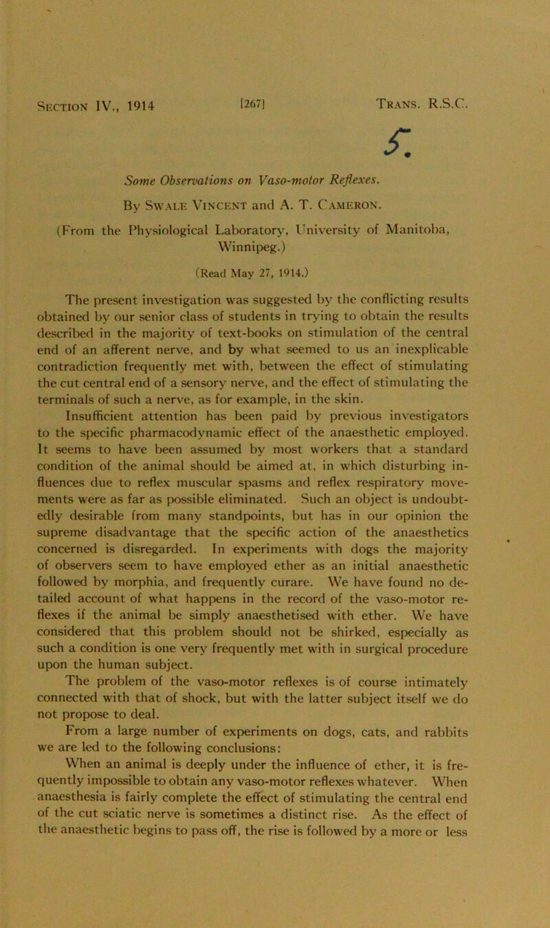 Section IV., 1914 [267] Trans. R.S.C. £ Some Observations on Vaso-motor Reflexes. By Swale Vincent and A. T. Cameron. (From the Physiological Laboratory, University of Manitoba, Winnipeg.) (Read May 27, 1914.) The present investigation was suggested by the conflicting results obtained by our senior class of students in trying to obtain the results described in the majority of text-books on stimulation of the central end of an afferent nerve, and by what seemed to us an inexplicable contradiction frequently met with, between the effect of stimulating the cut central end of a sensory nerve, and the effect of stimulating the terminals of such a nerve, as for example, in the skin. Insufficient attention has been paid by previous investigators to the specific pharmacodynamic effect of the anaesthetic employed. It seems to have been assumed by most workers that a standard condition of the animal should be aimed at. in which disturbing in- fluences due to reflex muscular spasms and reflex respiratory move- ments were as far as possible eliminated. Such an object is undoubt- edly desirable from many standpoints, but has in our opinion the supreme disadvantage that the specific action of the anaesthetics concerned is disregarded. In experiments with dogs the majority of observers seem to have employed ether as an initial anaesthetic followed by morphia, and frequently curare. We have found no de- tailed account of what happens in the record of the vaso-motor re- flexes if the animal be simply anaesthetised with ether. We have considered that this problem should not be shirked, especially as such a condition is one very frequently met with in surgical procedure upon the human subject. The problem of the vaso-motor reflexes is of course intimately connected with that of shock, but with the latter subject itself we do not propose to deal. From a large number of experiments on dogs, cats, and rabbits we are led to the following conclusions: When an animal is deeply under the influence of ether, it is fre- quently impossible to obtain any vaso-motor reflexes whatever. When anaesthesia is fairly complete the effect of stimulating the central end of the cut sciatic nerve is sometimes a distinct rise. As the effect of the anaesthetic begins to pass off, the rise is followed by a more or less