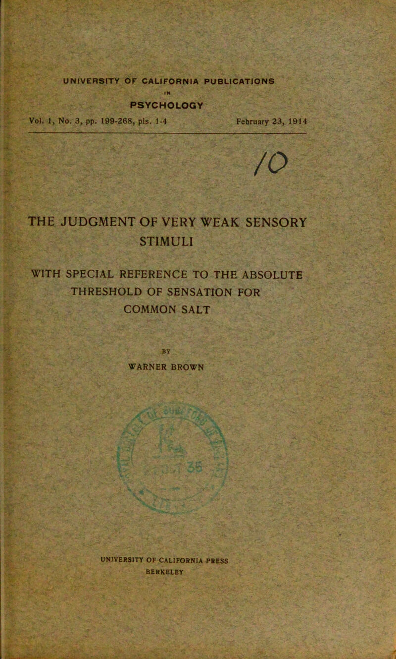 IN PSYCHOLOGY Vol. 1, No. 3, pp. 199-268, pis. 1-4 February 23, 1914 THE JUDGMENT OF VERY WEAK SENSORY STIMULI WITH SPECIAL REFERENCE TO THE ABSOLUTE THRESHOLD OF SENSATION FOR COMMON SALT WARNER BROWN UNIVERSITY OF CALIFORNIA PRESS BERKELEY