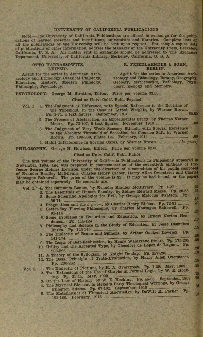 ■s Note.—The University of California Publications are offered in exchange for the publi- ■ cations of learned societies and institutions, universities and libraries. Complete lists of all the publications of the University will be sent upon request. For sample copies list*, of publications or other Information, address the Manager of the University Press, Berkeley.^ California, U. S. A. All matter sent in exchange should be addressed to The Exchange Department, University of California Library, Berkeley, California, U. S. A. „ OTTO HAERASSOWITZ, LEIPZIG. B. FBIEDLAENDER BERLIN. & SOHN, Agent for the series in American Arch- aeology and Ethnology, Classical Philology, Education, History, Modern Philology, Philosophy, Psychology. Agent for the series in American Arch-^v aeology and Ethnology, Botany, Geography,'^ Geology, Mathematics, Pathology, Phyal-'; ology, Zoology and Memoirs. PSYCHOLOGY.—George M. Stratton, Editor. Price per volume $3.50, Cited as Univ. Calif. Publ. Psychol. Vol. 1. 1. The Judgment of Difference, with Special Reference to the Doctrine of the Threshold, in the Case of Lifted Weights, by Warner Brown. Pp. 1-71, 4 text figures. September, 1910 $050 2. The Process of Abstraction, an Experimental Study, by Thomas Vemer Moore. Pp. 73-197, 6 text figures. November, 1910 — 1.00 3. The Judgment of Very Weak Sensory Stimuli, with Special Reference to the Absolute Threshold of Sensation for Common Salt, by Warner Brown. Pp. 199-268, plates 1-4. February, 1914 60 4. Habit Interference in Sorting Cards, by Warner Brown (In press) PHILOSOPHY.—George H. Howison, Editor. Price per volume $2.00. Cited as Univ. Calif. Publ. Philos. .26 .25 .16 30 .10 The first volume of the University of California Publications in Philosophy appeared in November, 1904, and was prepared in commemoration of the seventieth birthday of Pro- fessor George Holmes Howison, under the direction of a committee of his pupils composed of Evander Bradley McGilvary, Charles Henry Eieber, Harry Allen Overstreet and Charles Montague Bakewell, The price of the volume is $2. It may be had bound, or the papers may be obtained separately. Its contents are: Vol. 1.'^. The Summum Bonum, by Evander Bradley McGilvary, Pp. 1-27 2. The Essentials of Human Faculty, by Sidney Edward Mezes. Pp. 28-55 3. Some Scientific Apologies for Evil, by George Malcolm Stratton. Pp, 66-71 - 4. Pragmatism and the a priori, by Charles Henry Rieber. Pp. 72-91 6. Latter-day Flowing-Philosophy, by Charles Montague BakeweU. Pp. 92-114 — — 6. Some Problems in Evolution and Education, by Ernest Norton Hen- derson. Pp. 116-124 - — 7. Philosophy and Science in the Study of Education, by Jesse Dismukes Burks. Pp. 126-140 ——~ 8. The Dialectic of Bruno and Spinoza, by Arthur Oncken Lovejoy. Pp. 9. The Loric of Self-Realization, by Henry Waldgrave Stuart. Pp. 175-^6 10, Utility and the Accepted Type, by Theodore de Lopez do Laguna. Pp. 11. A Theo:^ of the SyUo^sm, by il^ght Duiiiap. li. 227-235 .1® The Ba^l Principle of Truth-Evaluation, by Harry Allen Overstreet. ^ Pp. 236-262 - - ■■■:: ■■ 0* Hocw: 5. on tte Law of W* B. H0«k^ tf, * 4 The Mystical Element in Hegel’s Early Theolo^cal Writings, by George Plimpton Adams. Pp. 67-102. September, 6. The Metaphysics of Historical Knowledge, by DeWitt H. Parker. Pp. ^ 103-186. February, 1913 -   .15 .86 .SO .20. 12. VoL 2. 1. 2.