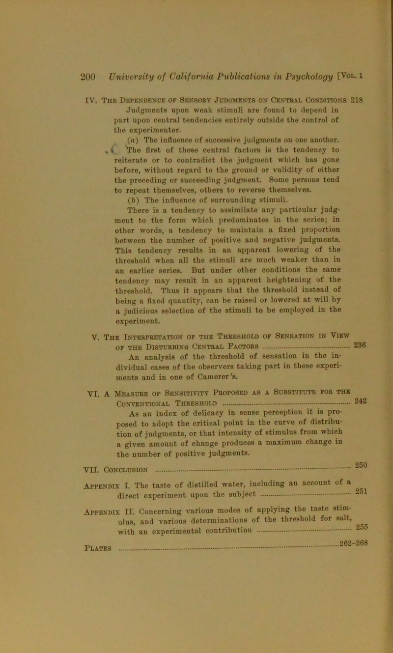 IV. The Dependence op Sensory Judgments on Central Conditions 218 Judgments upon weak stimuli are found to depend in part upon central tendencies entirely outside the control of the experimenter. (a) The influence of successive judgments on one another. , 4 The first of these central factors is the tendency to reiterate or to contradict the judgment which has gone before, without regard to the ground or validity of either the preceding or succeeding judgment. Some persons tend to repeat themselves, others to reverse themselves. (h) The influence of surrounding stimuli. There is a tendency to assimilate any particular judg- ment to the form which predominates in the series; in other words, a tendency to maintain a fixed proportion between the number of positive and negative judgments. This tendency results in an apparent lowering of the threshold when all the stimuli are much weaker than in an earlier series. But under other conditions the same tendency may result in an apparent heightening of the threshold. Thus it appears that the threshold instead of being a fixed quantity, can be raised or lowered at will by a judicious selection of the stimuli to be employed in the experiment. V. The Interpretation of the Threshold of Sensation in View OF the Disturbing Central Factors 236 An analysis of the threshold of sensation in the in- dividual cases of the observers taking part in these experi- ments and in one of Camerer’s. VI. A Measure op Sensitivity Proposed as a Substitute for the Conventional Threshold As an index of delicacy in sense perception it is pro- posed to adopt the critical point in the curve of distribu- tion of judgments, or that intensity of stimulus from which a given amount of change produces a maximum change in the number of positive judgments. VII. Conclusion Appendix I. The taste of distilled water, including an account of a direct experiment upon the subject Appendix II. Concerning various modes of applying the taste stim- ulus, and various determinations of the threshold for salt, with an experimental contribution Plates 262-268