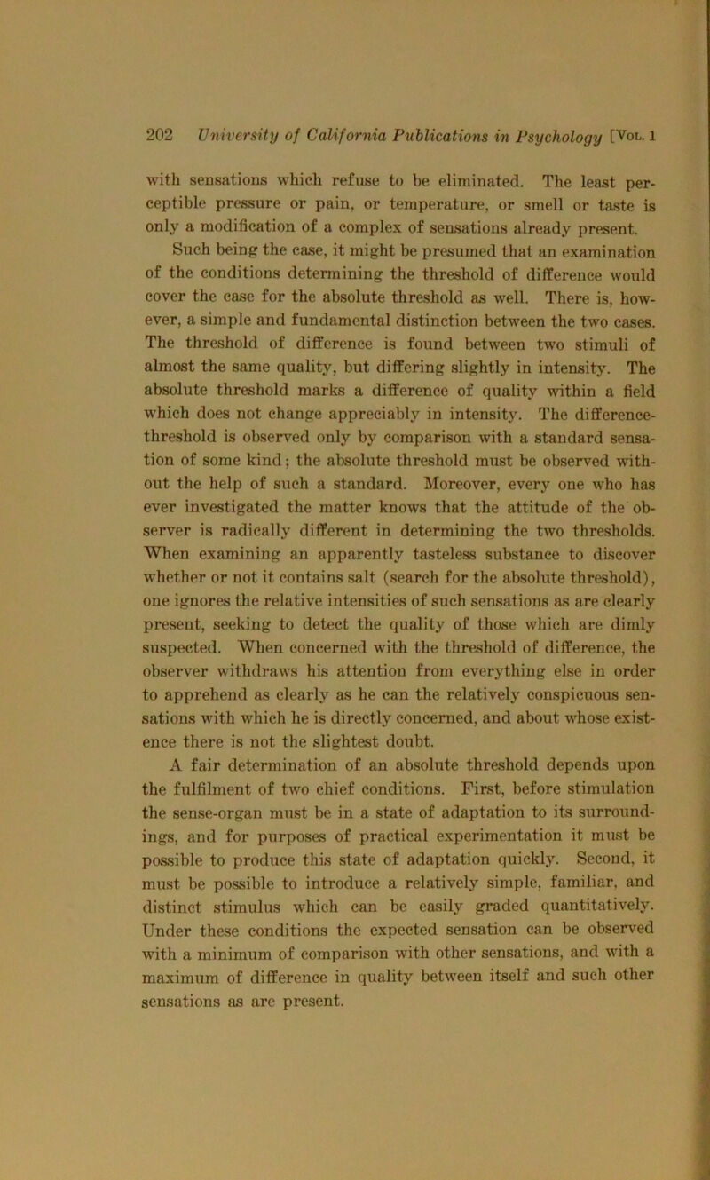 with sensations which refuse to be eliminated. The least per- ceptible pressure or pain, or temperature, or smell or taste is only a modification of a complex of sensations already present. Such being the ease, it might be presumed that an examination of the conditions determining the threshold of difference would cover the case for the absolute threshold as well. There is, how- ever, a simple and fundamental distinction between the two cases. The threshold of difference is found between two stimuli of almost the same quality, but differing slightly in intensity. The absolute threshold marks a difference of quality within a field which does not change appreciably in intensity. The difference- threshold is observ’^ed only by comparison with a standard sensa- tion of some kind; the absolute threshold must be observed with- out the help of such a standard. Moreover, every one who has ever investigated the matter knows that the attitude of the ob- server is radically different in determining the two thresholds. When examining an apparently tasteless substance to discover whether or not it contains salt (search for the absolute threshold), one ignores the relative intensities of such sensations as are clearly present, seeking to detect the quality of those which are dimly suspected. When concerned with the threshold of difference, the observer withdraws his attention from everything else in order to apprehend as clearly as he can the relatively conspicuous sen- sations with which he is directly concerned, and about whose exist- ence there is not the slightest doubt. A fair determination of an absolute threshold depends upon the fulfilment of two chief conditions. First, before stimulation the sense-organ must be in a state of adaptation to its surround- ings, and for purposes of practical experimentation it must be possible to produce this state of adaptation quickly. Second, it must be possible to introduce a relatively simple, familiar, and distinct stimulus which can be easily graded quantitatively. Under these conditions the expected sensation can be observed with a minimum of comparison with other sensations, and with a maximum of difference in quality between itself and such other sensations as are present.