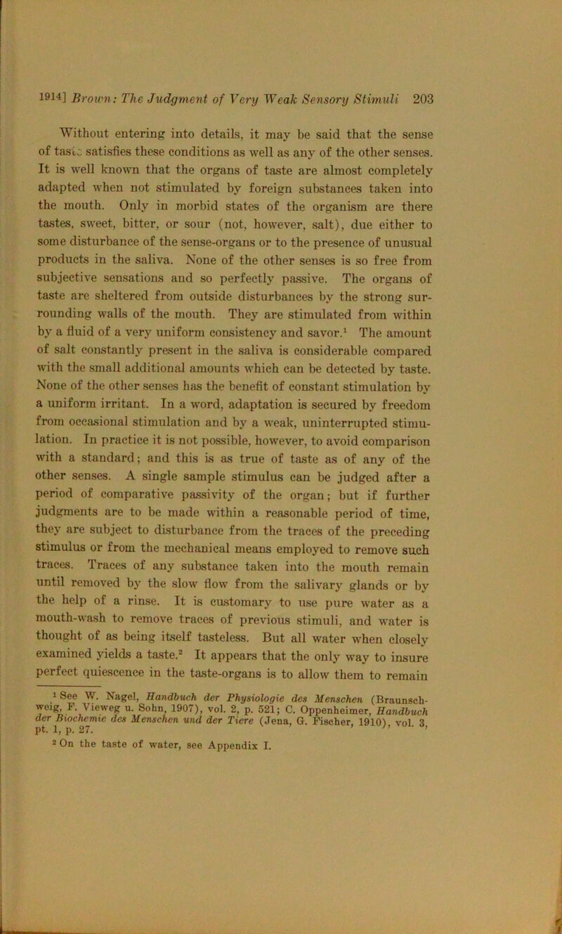 Without entering into details, it may be said that the sense of tasic satisfies these conditions as well as any of the other senses. It is well known that the organs of taste are almost completely adapted when not stimulated by foreign substances taken into the mouth. Only in morbid states of the organism are there tastes, sweet, bitter, or sour (not, however, salt), due either to some disturbance of the sense-organs or to the presence of unusual products in the saliva. None of the other senses is so free from subjective sensations and so perfectly passive. The organs of taste are sheltered from outside disturbances by the strong sur- rounding walls of the mouth. They are stimulated from within by a fluid of a very uniform consistency and savor.^ The amount of salt constantly present in the saliva is considerable compared with the .small additional amounts which can be detected by taste. None of the other senses has the benefit of constant stimulation by a uniform irritant. In a word, adaptation is secured by freedom from occasional stimulation and by a weak, uninterrupted stimu- lation. In practice it is not possible, however, to avoid comparison with a standard; and this is as true of taste as of any of the other senses. A single sample stimulus can be judged after a period of comparative passivity of the organ; but if further judgments are to be made within a reasonable period of time, they are subject to disturbance from the traces of the preceding stimulus or from the mechanical means employed to remove such traces. Traces of any substance taken into the mouth remain until removed by the slow flow from the salivary glands or by the help of a rinse. It is customary to use pure water as a mouth-wash to remove traces of previous stimuli, and water is thought of as being itself tasteless. But all water when closely examined yields a taste.* It appears that the only way to insure perfect quiescence in the taste-organs is to allow them to remain iSee W. Nagel, Handbuch der Physiologic des Menschen (Braunsch- weig F. Vieweg u. Sohn, 1907), vol. 2, p. 521; C. Oppenheimer, Handbuch der Bwchemte des Menschen und der Tiere (Jena, G. Mscher, 1910) vol 3 pt. 1, p. 27. f n ■ , 2 On the taste of water, see Appendix I.