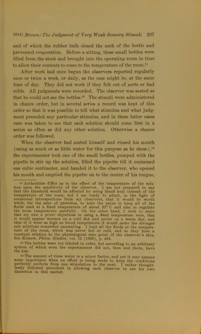 and of which the rubber bulb closed the neck of the bottle and prevented evaporation. Before a sitting, these small bottles w'ere filled from the stock and brought into the operating room in time to allow their contents to come to the temperature of the room.^^ After work had once begun the observers reported regularly once or twice a week, or daily, as the case might be, at the same time of day. They did not work if they felt out of sorts or had colds. All judgments were recorded. The observer was seated so that he could not see the bottles.^® The stimuli were administered in chance order, but in several series a record was kept of this order so that it was possible to tell what stimulus and what judg- ment preceded any particular stimulus, and in these latter cases care was taken to see that each solution should come first in a series as often as did any other solution. Otherwise a chance order was followed. When the observer had seated himself and rinsed his mouth (using as much or as little water for this purpose as he chose), the experimenter took one of the small bottles, pumped wdth the pipette to stir up the solution, filled the pipette till it contained one cubic centimeter, and handed it to the observer, who opened his mouth and emptied the pipette on to the center of his tongue, Authorities differ as to the effect of the temperature of the solu- tion upon the sensitivity of the observer. I am not prepared to say that the threshold would be affected by using blood heat instead of the temperature of the room, but I am ready to admit, in the light of occasional introspections from my observers, that it would be worth while, for the,sake of precision, to take the pains to keep all of the fluids used at a fixed temperature of about 30° C and also to regulate the room temperature carefully. On the other hand, I wish to state that my own a priori objections to using a fixed temperature were, that it would appear warmer on a cold day and cooler on a warm day, and that if it were as high as blood temperature it would make the stronger salt solutions somewhat nauseating. I kept all the fluids at the tempera- ture of the room, which was never hot or cold, and so they bore a constant relation to the physiological zero point of the observer’s skin. See Kiesow, Philos. Studien, vol, 12 (1896), p. 464. 12 The bottles were not labeled in order, but according to an arbitrary system of which even the experimenter did not, then and there, have the key. 13 The amount of rinse water is a minor factor, and yet it may assume some importance when an effort is being made to keep the conditions perfectly uniform from one stimulation to the next. I rather thought- lessly followed precedent in allowing each observer to use his own discretion in this matter.