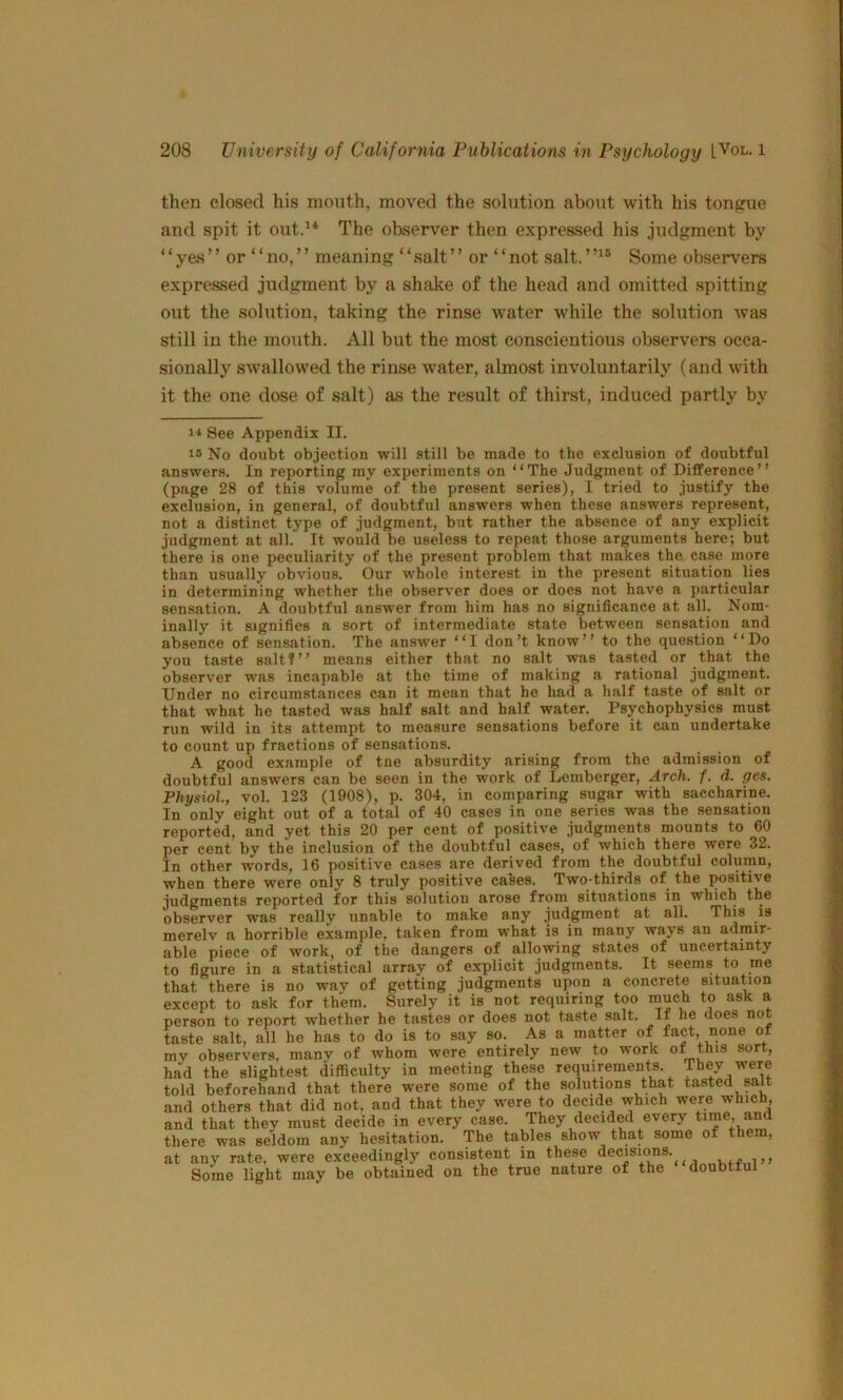 then closed his moiith, moved the solution about with his tongue and spit it out.’^ The observer then expressed his judgment by “y&s” or “no,” meaning “salt” or “not salt.Some observ'ers expressed judgment by a shake of the head and omitted spitting out the solution, taking the rinse water while the solution was still in the mouth. All but the most conscientious observers occa- sionally swallowed the rinse water, almost involuntarily (and with it the one dose of salt) as the result of thirst, induced partly by 1-* See Appendix II. 15 No doubt objection will still be made to the exclusion of doubtful answers. In reporting my experiments on “The Judgment of Difference’’ (page 28 of this volume of the present series), I tried to justify the exclusion, in general, of doubtful answers when these answers represent, not a distinct type of judgment, but rather the absence of any explicit judgment at all. It would be useless to repeat those arguments here; but there is one peculiarity of the present problem that makes the case more than usually obvious. Our whole interest in the present situation lies in determining whether the observer does or does not have a particular sensation. A doubtful answer from him has no significance at all. Nom- inally it signifies a sort of intermediate state between sensation and absence of sensation. The answer “I don’t know’’ to the question “Do you taste saltf’’ means either that no salt was tasted or that the observer was incapable at the time of making a rational judgment. Under no circumstances can it mean that he had a half taste of salt or that what he tasted was half salt and half water. Psychophysics must run wild in its attempt to measure sensations before it can undertake to count up fractions of sensations. A good example of tne absurdity arising from the admission of doubtful answers can be seen in the work of Lemberger, Arch. f. d. ges. Physiol, vol. 123 (1908), p. 304, in comparing sugar with saccharine. In only eight out of a total of 40 cases in one series was the sensation reported, and yet this 20 per cent of positive judgments mounts to 60 per cent by the inclusion of the doubtful cases, of which there were 32. In other w'ords, 16 positive cases are derived from the doubtful column, when there were only 8 truly positive cases. Two-thirds of the positive judgments reported for this solution arose from situations in which the observer was really unable to make any judgment at all. merelv a horrible example, taken from what is in many ways an admir- able piece of w'ork, of the dangers of allowing states of uncertainty to figure in a statistical array of explicit judgments. It seems to me that there is no way of getting judgments upon a concrete situation except to ask for them. Surely it is not requiring too much to ask a person to report whether he tastes or does not taste salt. If he does not taste salt, all he has to do is to say so. As a matter of fact, none ot my observers, many of whom were entirely new to work ot this sort, had the slightest difficulty in meeting these requirements. They were told beforehand that there were some of the solutions that tasted salt and others that did not, and that they were to decide which were which, and that they must decide in every case. They decided every time, and there was seldom any hesitation. The tables show that some of them, at any rate, were exceedingly consistent in these decisions.^ Some light may be obtained on the true nature of the doubtful