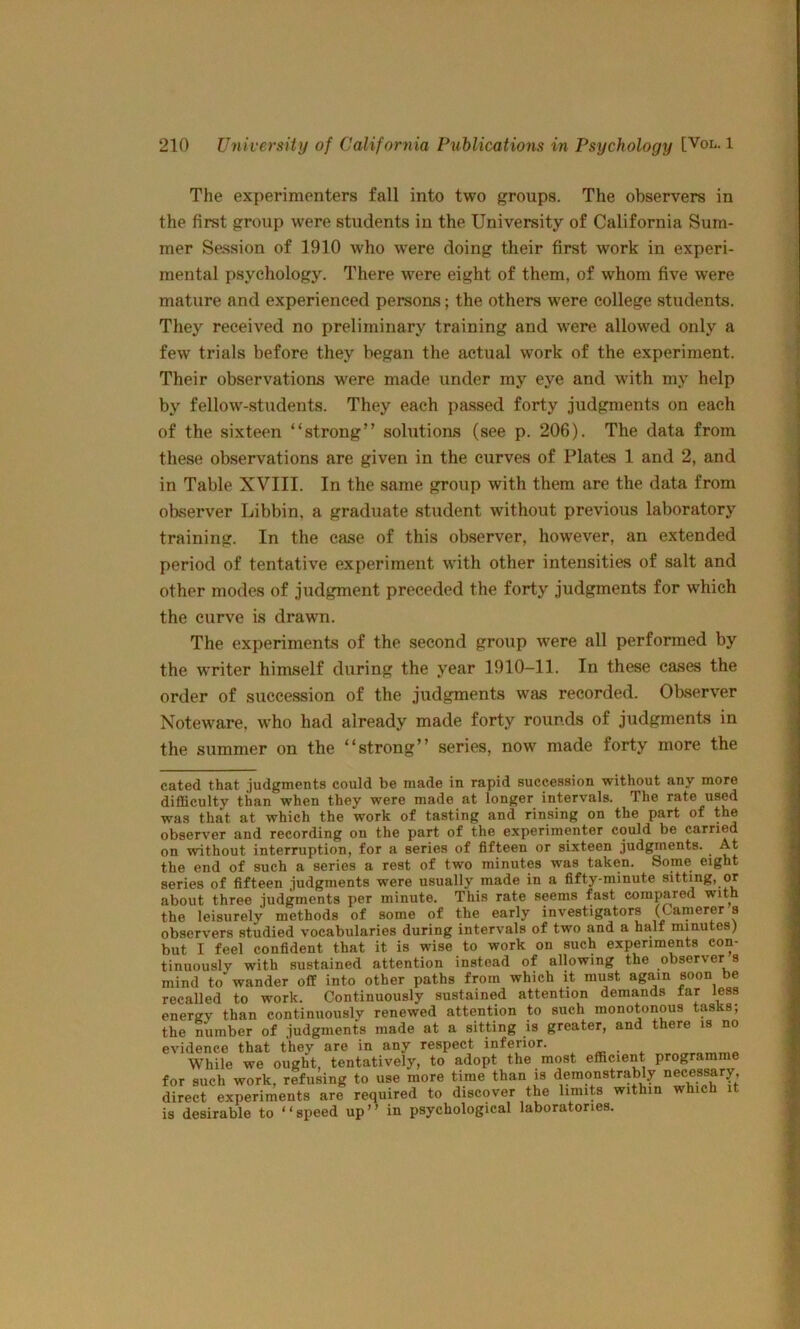 The experimenters fall into two groups. The observers in the first group were students in the University of California Sum- mer Session of 1910 who w'ere doing their first work in experi- mental psychology. There were eight of them, of whom five were mature and experienced persons; the others were college students. They received no preliminary training and Avere allowed only a few trials before they began the actual work of the experiment. Their observations were made under my eye and with my help by fellow-students. They each passed forty judgments on each of the sixteen “strong” solutions (see p. 206). The data from these observations are given in the curves of Plates 1 and 2, and in Table XVIII. In the same group with them are the data from observer Libbin, a graduate student without previous laboratory training. In the ease of this observer, however, an extended period of tentative experiment with other intensities of salt and other modes of judgment preceded the forty judgments for which the curve is drawn. The experiments of the second group were all performed by the writer himself during the year 1910-11. In these cases the order of succession of the judgments was recorded. Observer Noteware, who had already made forty rounds of judgments in the summer on the “strong” series, now made forty more the cated that judgments could be made in rapid succession without any more difficulty than when they were made at longer intervals. The rate used was that at which the work of tasting and rinsing on the part of the observer and recording on the part of the experimenter could be earned on without interruption, for a series of fifteen or sixteen judgments. At the end of such a series a rest of two minutes was taken. Some eight series of fifteen judgments were usually made in a fifty-minute sitting, or about three judgments per minute. This rate seems fast compared with the leisurely methods of some of the early investigators (Canierer s observers studied vocabularies during intervals of two and a half minutes) but I feel confident that it is wise to work on such experiments con- tinuously with sustained attention instead of allowing the observer s mind to wander off into other paths from which it must again soon be recalled to work. Continuously sustained attention demands far less energy than continuously renewed attention to such monotonous tasks; the number of judgments made at a sitting is greater, and there is no evidence that they are in any respect inferior. While we ought, tentatively, to adopt the most efficient programme for such work, refusing to use more time than is demonstrably necessary, direct experiments are required to discover the limits within which it is desirable to “speed up” in psychological laboratories.
