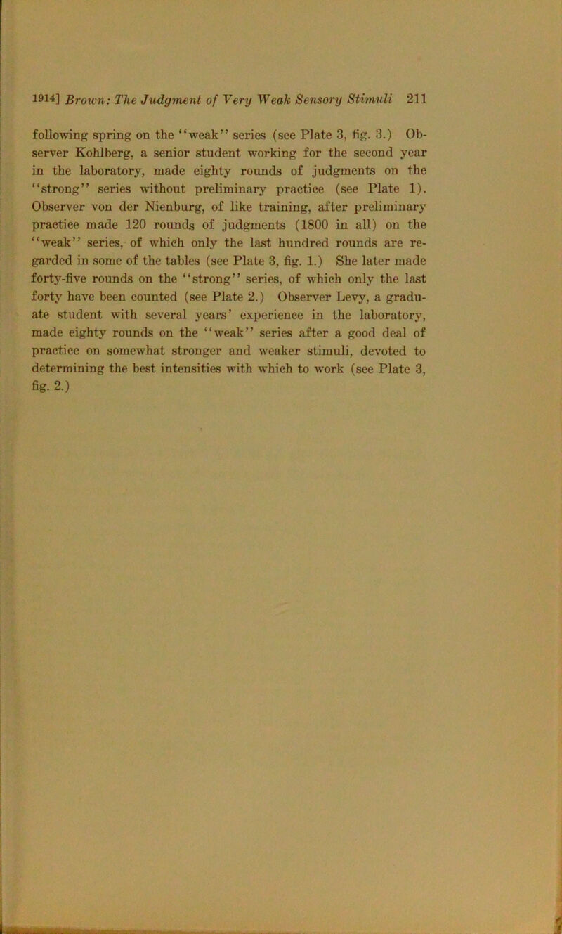 following spring on the “weak” series (see Plate 3, fig. 3.) Ob- seiwer Kohlberg, a senior student working for the second year in the laboratory, made eighty rounds of judgments on the “strong” series without preliminary practice (see Plate 1). Observer von der Nienburg, of like training, after preliminary practice made 120 rounds of judgments (1800 in all) on the “weak” series, of which only the last hundred rounds are re- garded in some of the tables (see Plate 3, fig. 1.) She later made forty-five rounds on the “strong” series, of which only the last forty have been counted (see Plate 2.) Observer Levy, a gradu- ate student with several years’ experience in the laboratory, made eighty rounds on the “weak” series after a good deal of practice on somewhat stronger and weaker stimuli, devoted to determining the best intensities with which to work (see Plate 3, % 2.)