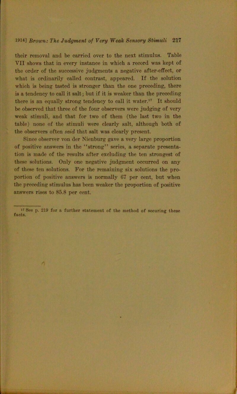 their removal and be carried over to the next stimulus. Table VTI shows that in every instance in which a record was kept of the order of the successive judgments a negative after-effect, or what is ordinarily called contrast, appeared. If the solution which is being tasted is stronger than the one preceding, there is a tendency to call it salt; but if it is weaker than the preceding there is an equally strong tendency to call it water.^^ It should be observed that three of the four observers were judging of very weak stimuli, and that for two of them (the last two in the table) none of the stimuli were clearly salt, although both of the observers often said that salt was clearly present. Since observer von der Nienburg gave a very large proportion of positive answers in the “strong” series, a separate presenta- tion is made of the results after excluding the ten strongest of these solutions. Only one negative judgment occurred on any of these ten solutions. For the remaining six solutions the pro- portion of positive answers is normally 67 per cent, but when the preceding stimulus has been weaker the proportion of positive answers rises to 85.8 per cent. See p. 219 for a further statement of the method of securing these facts.