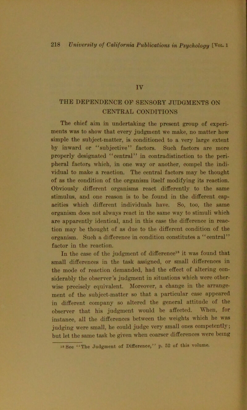 IV THE DEPENDENCE OF SENSORY JUDGMENTS ON ; CENTRAL CONDITIONS The chief aim in undertaking the present group of experi- ; ments was to show that every judgment we make, no matter how \ simple the subject-matter, is conditioned to a very large extent by inward or “subjective” factors. Such factors are more properly designated “central” in contradistinction to the peri- pheral factors which, in one way or another, compel the indi- vidual to make a reaction. The central factors may be thought of as the condition of the organism itself modifying its reaction. Obviously different organisms react differently to the same stimulus, and one reason is to be found in the different cap- acities which different individuals have. So, too, the same - organism does not always react in the same way to stimuli which are apparently identical, and in this case the difference in reac- tion may be thought of as due to the different condition of the | organism. Such a difference in condition constitutes a “central” :j factor in the reaction. | In the case of the judgment of difference’^® it was found that | small differences in the task assigned, or small differences in | the mode of reaction demanded, had the effect of altering con- siderably the observer’s judgment in situations which were other- | wise precisely equivalent. Moreover, a change in the arrange- « ment of the subject-matter so that a particular case appeared i in different company so altered the general attitude of the S observer that his judgment would be affected. When, for instance, all the differences between the weights which he Avas f: judging were small, he could judge very small ones competently; ^ but let the same task be given when coarser differences were being | 18 See “The Judgment of Difference,” p. 52 of this volume.