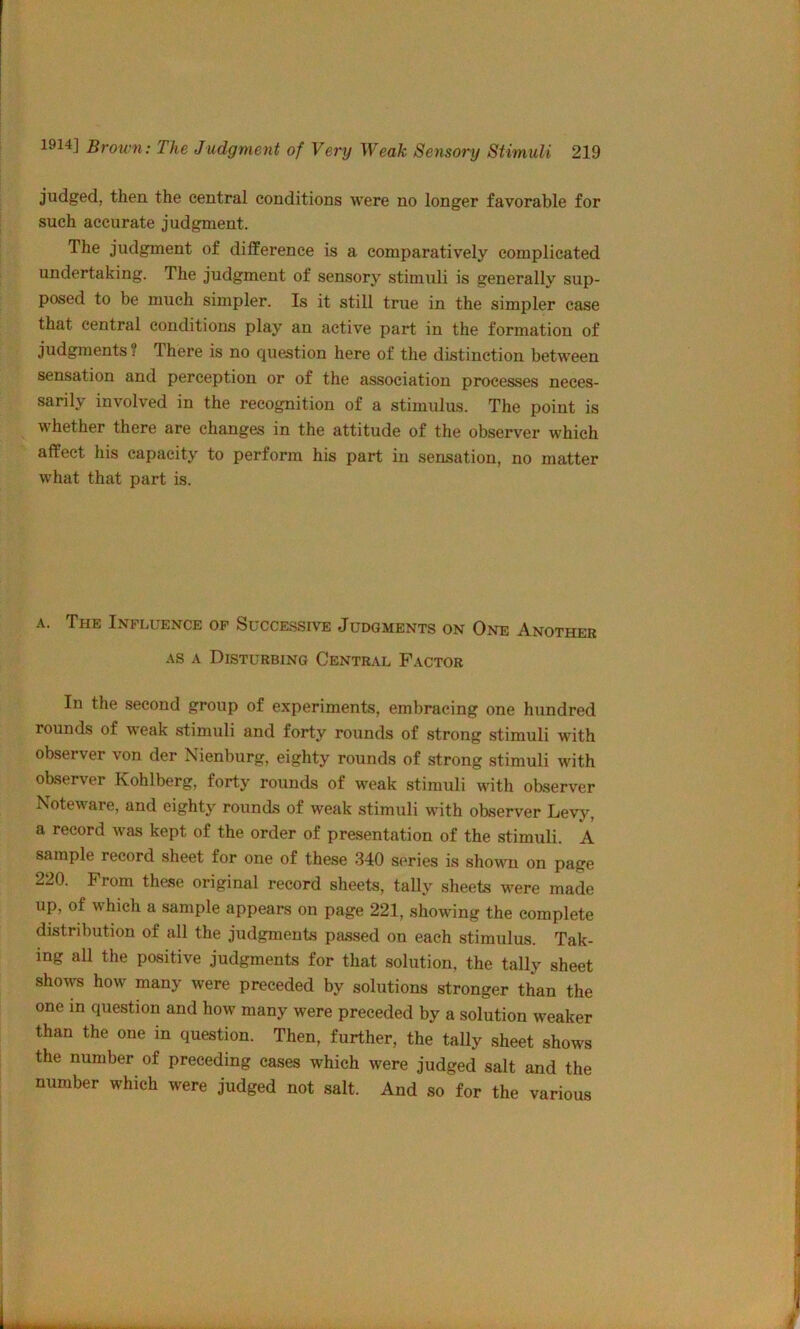 judged, then the central conditions were no longer favorable for such accurate judgment. The judgment of dilference is a comparatively complicated undertaking. The judgment of sensory stimuli is generally sup- posed to be much simpler. Is it still true in the simpler case that central conditions play an active part in the formation of judgments ? There is no question here of the distinction between sensation and perception or of the association processes neces- sarily involved in the recognition of a stimulus. The point is whether there are changes in the attitude of the observer which affect his capacity to perform his part in sensation, no matter what that part is. A. The Influence op Succe.ssive Judgments on One Another AS A Disturbing Central Factor In the second group of experiments, embracing one hundred rounds of weak stimuli and forty rounds of strong stimuli with observer von der Nienburg, eighty rounds of strong stimuli with observer Kohlberg, forty rounds of weak stimuli with observer Noteware, and eighty rounds of weak stimuli with observer Levj^ a record was kept of the order of presentation of the stimuli. A sample record sheet for one of these 340 series is shown on page 220. From these original record sheets, tally sheets were made up, of which a sample appears on page 221, showing the complete distribution of all the judgments passed on each stimulus. Tak- ing all the positive judgments for that solution, the tally sheet shows how many were preceded by solutions stronger than the one in question and how many were preceded by a solution weaker than the one in question. Then, further, the tally sheet shows the number of preceding cases which were judged salt and the number which were judged not salt. And so for the various