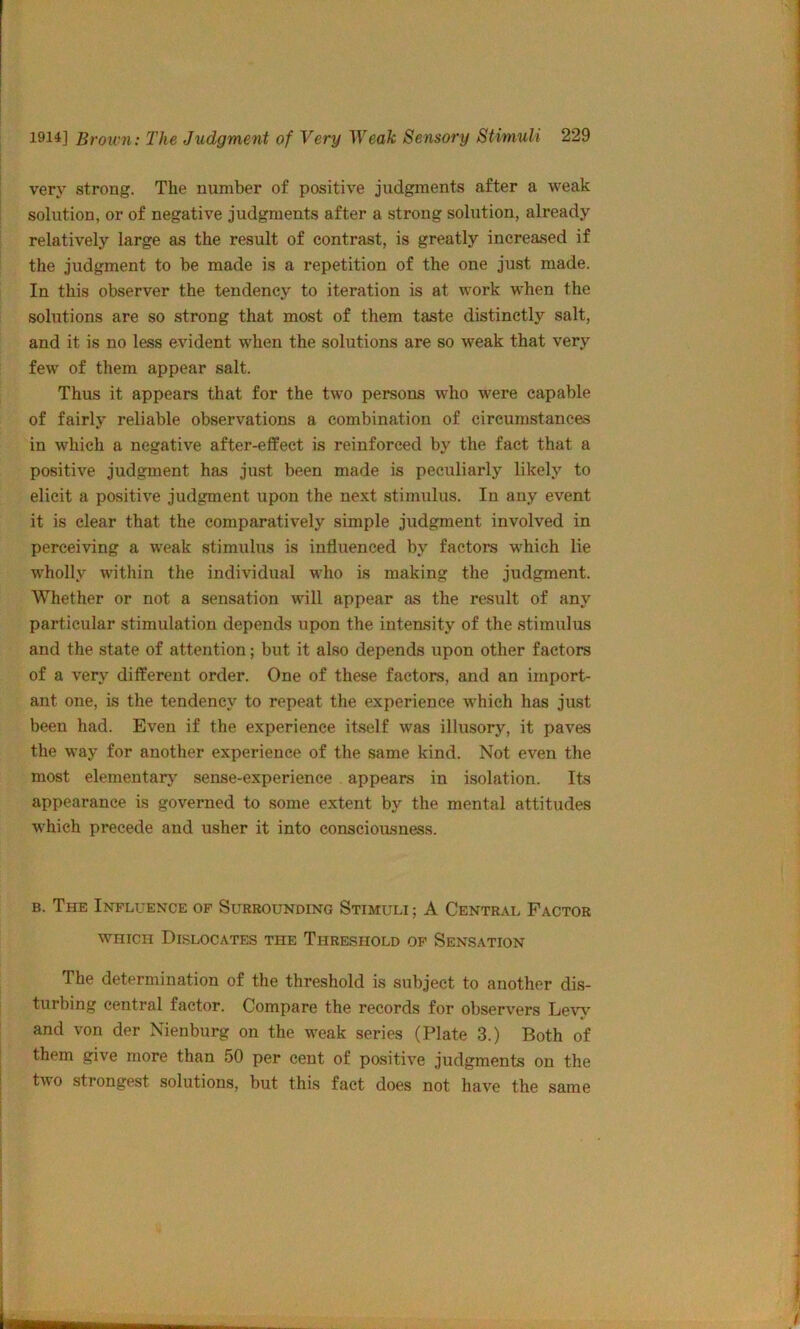 very strong. The number of positive judgments after a weak solution, or of negative judgments after a strong solution, already relatively large as the result of contrast, is greatly increased if the judgment to be made is a repetition of the one just made. In this observer the tendency to iteration is at work when the solutions are so strong that most of them taste distinctly salt, and it is no less evident when the solutions are so weak that very few of them appear salt. Thus it appears that for the two persons who were capable of fairly reliable observations a combination of circumstances in which a negative after-effect is reinforced by the fact that a positive judgment has just been made is peculiarly likely to elicit a positive judgment upon the next stimulus. In any event it is clear that the comparatively simple judgment involved in perceiving a weak stimulus is influenced by factors which lie wholly within the individual who is making the judgment. Whether or not a sensation will appear as the result of any particular stimulation depends upon the intensity of the stimulus and the state of attention; but it also depends upon other factors of a very different order. One of these factors, and an import- ant one, is the tendency to repeat the experience w’hich has just been had. Even if the experience itself was illusory, it paves the way for another experience of the same kind. Not even the most elementary' sense-experience appears in isolation. Its appearance is governed to some extent by the mental attitudes which precede and usher it into consciousness. B. The Influence op Surrounding Stimuli ; A Central Factor WHICH Dislocates the Threshold op Sensation The determination of the threshold is subject to another dis- turbing central factor. Compare the records for observers Levy and von der Nienburg on the weak series (Plate 3.) Both of them give more than 50 per cent of positive judgments on the two strongest solutions, but this fact does not have the same