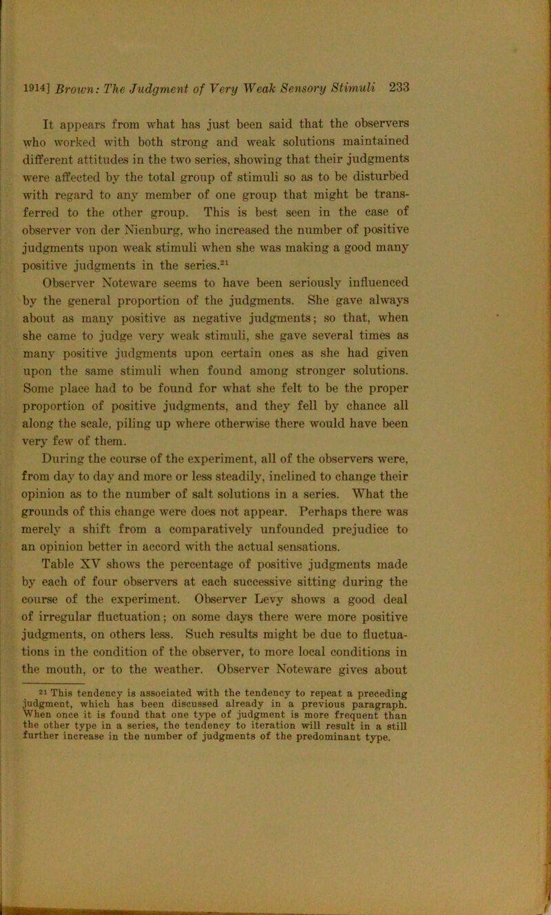 It appears from what has just been said that the observers who worked with both strong and weak solutions maintained different attitudes in the two series, showing that their judgments were affected by the total group of stimuli so as to be disturbed with regard to any member of one group that might be trans- ferred to the other group. This is bcvst seen in the case of observer von der Nienburg, who increased the niimber of pasitive judgments upon weak stimuli when she was making a good many positive judgments in the series.*^ Observer Noteware seems to have been seriously influenced by the general proportion of the judgments. She gave always about as many positive as negative judgments; so that, when she came to judge very weak stimuli, she gave several times as many positive judgments upon certain ones as she had given upon the same stimuli when found among stronger solutions. Some place had to be found for what she felt to be the proper proportion of positive judgments, and they fell by chance all along the scale, piling up where otherwise there would have been verj' few of them. During the course of the experiment, all of the observers were, from day to day and more or less steadily, inclined to change their opinion as to the number of salt solutions in a series. What the grounds of this change were does not appear. Perhaps there was merely a shift from a comparatively unfounded prejudice to an opinion better in accord with the actual sensations. Table XV shows the percentage of positive judgments made by each of four observers at each successive sitting during the course of the experiment. Observer Levy shows a good deal of irregular fluctuation; on some days there were more positive judgments, on others less. Such results might be due to fluctua- tions in the condition of the observer, to more local conditions in the mouth, or to the weather. Observer Noteware gives about 21 This tendency is associated with the tendency to repeat a preceding judgment, which has been discussed already in a previous paragraph. When once it is found that one type of judgment is more frequent than the other type in a series, the tendency to iteration will result in a still further increase in the number of judgments of the predominant type.