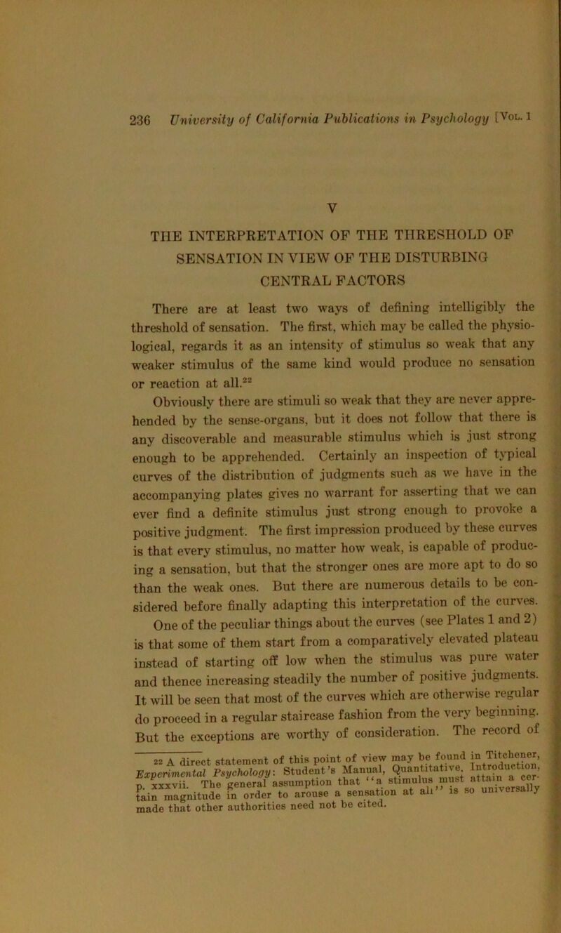 V THE INTERPRETATION OF THE THRESHOLD OF SENSATION IN VIEW OF THE DISTURBING CENTRAL FACTORS There are at least two ways of defining intelligibly the threshold of sensation. The first, which may be called the physio- logical, regards it as an intensity of stimulus so weak that any weaker stimulus of the same kind would produce no sensation or reaction at all.®® Obviously there are stimuli so weak that they are never appre- hended by the sense-organs, but it does not follow that there is any discoverable and measurable stimulus which is just strong enough to be apprehended. Certainly an inspection of typical curves of the distribution of judgments such as we have in the accompanying plates gives no warrant for asserting that we can ever find a definite stimulus just strong enough to provoke a positive judgment. The first impression produced by these curves is that every stimulus, no matter how weak, is capable of produc- ing a sensation, but that the stronger ones are more apt to do so than the weak ones. But there are numerous details to be con- sidered before finally adapting this interpretation of the curves. One of the peculiar things about the curves (see Plates 1 and 2) is that some of them start from a comparatively elevated plateau instead of starting off low when the stimulus was pure water and thence increasing steadily the number of positive judgments. It will be seen that most of the curves which are otherwise regular do proceed in a regular staircase fashion from the very beginning. But the exceptions are w'orthy of consideration. The record of 22 A direct statement of this point of view may he found Experimental Psychology. Student’s Manual, Quantitative n xxxvii The general assumption that “a stimulus must attain a cct fkifmagnltSe fa orde, to a/ou.e a sensation at ah” .. so nn.voreally made that other authorities need not be cited.