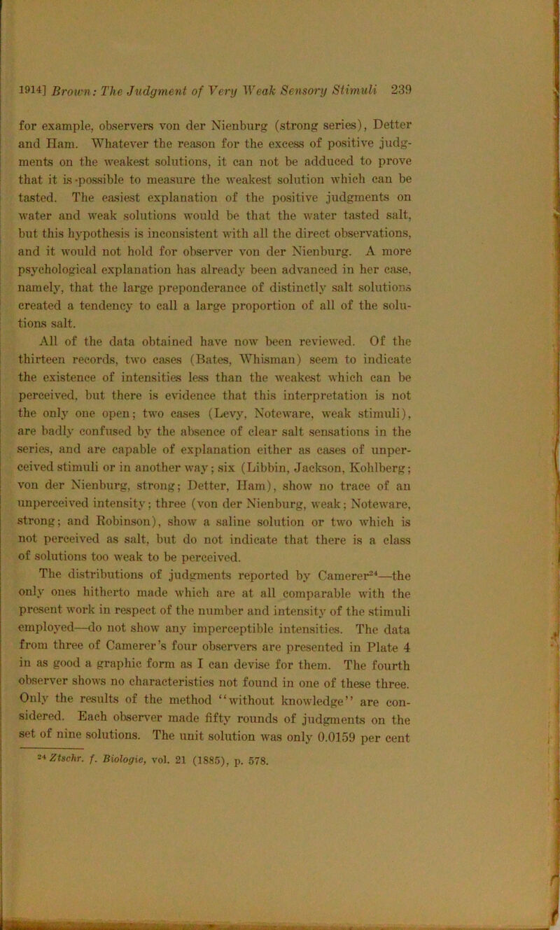 for example, observers von der Nienburg (strong series), Better and Ham. Whatever the reason for the excess of positive judg- ments on the weakest solutions, it can not be adduced to prove that it is -possible to measure the weakest solution which can be tasted. The easiest explanation of the positive judgments on water and weak solutions would be that the water tasted salt, but this hypothesis is inconsistent with all the direct observations, and it would not hold for obseiT’er von der Nienburg. A more psychological explanation has already been advanced in her case, namely, that the large preponderance of distinctly salt solution.^ created a tendency to call a large proportion of all of the solu- tions salt. All of the data obtained have now been reviewed. Of the thirteen records, two cases (Bates, Whisman) seem to indicate the existence of intensities less than the weakest which can be perceived, but there is evidence that this interpretation is not the only one open; two eases (Levy, Noteware, weak stimuli), are badly confused by the absence of clear salt sensations in the series, and are capable of explanation either as cases of unper- ceived stimuli or in another way; six (Libbin, Jackson, Kohlberg; von der Nienbui’g, strong; Better, Ham), show no trace of an unperceived intensity; three (von der Nienburg, weak; Noteware, strong; and Robin.son), show a saline solution or two which is not perceived as salt, but do not indicate that there is a class of solutions too weak to be perceived. The distributions of judgments reported by Camerer^^—the only ones hitherto made whicli are at all comparable with the present work in respect of the number and intensity of the stimuli employed—do not show any imperceptible intensities. The data from three of Camerer’s four observers are presented in Plate 4 in as good a graphic form as I can devise for them. The fourth observer shows no characteristics not found in one of these three. Only the results of the method “without knowledge” are con- sidered. Each observ'er made fifty rounds of judgments on the set of nine solutions. The unit solution was only 0.0159 per cent i*Ztschr. f. Biologic, vol. 21 (1885), p. 578.