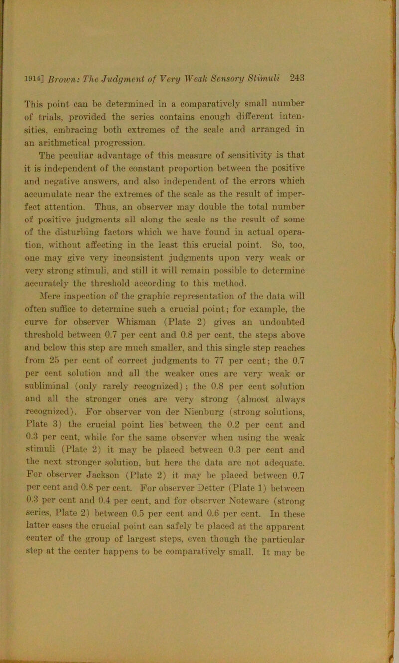 This point can be determined in a comparatively small number of trials, provided the series contains enough different inten- sities, embracing both extremes of the scale and arranged in an arithmetical progression. The peculiar advantage of this measure of sensitivity is that it is independent of the constant proportion between the positive and negative answeis, and also independent of the errors which accumulate near the extremes of the scale as the result of imper- fect attention. Thus, an observer may double the total number of positive judgments all along the scale as the result of some of the disturbing factors which we have found in actual opera- tion, without affecting in the least this crucial point. So, too, one may give very inconsistent judgments upon very weak or very strong stimuli, and still it will remain possible to detemine aecurately the threshold according to this method. I\rere inspection of the graphic repr&sentation of the data will often suffice to determine such a crucial point; for example, the curve for observer Wliisman (Plate 2) gives an undoubted threshold between 0.7 per cent and 0.8 per cent, the steps above and below this step are much smaller, and this single step reaches from 25 per cent of correct judgments to 77 per cent; the 0.7 per cent solution and all the weaker ones are very weak or subliminal (only rarely recognized); the 0.8 per cent solution and all the stronger ones are verj- strong (almost always recognized). For observer von der Nienburg (strong solutions, Plate 3) the crucial point lies between the 0.2 per cent and 0.3 per cent, while for the same observer when using the weak stimuli (Plate 2) it may be placed between 0.3 per cent and the next stronger solution, but here the data are not adequate. For observer Jackson (Plate 2) it may be placed between 0.7 per cent and 0.8 per cent. For observer Defter (Plate 1) between 0.3 per cent and 0.4 per cent, and for observer Noteware (strong series, Plate 2) between 0.5 per cent and 0.6 per cent. In these latter cases the crucial point can safely be placed at the apparent center of the group of largest steps, even though the particular step at the center happens to be comparatively small. It may be
