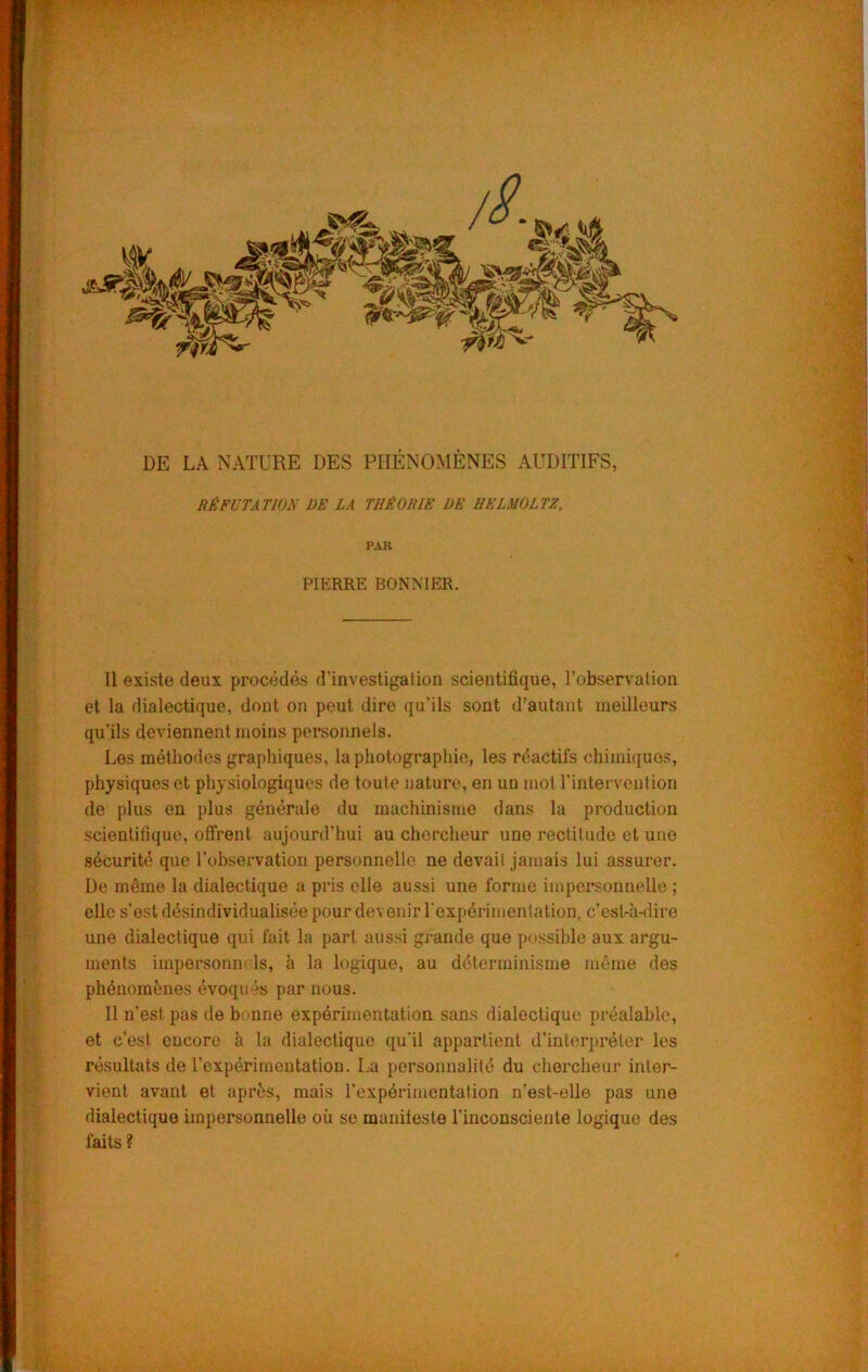 DE LA NATURE DES PHÉNOMÈNES AUDITIFS, RÉFUTATION DE LA THÉORIE DE IIELMOLTZ, PAR PIERRE BONNIER. Il existe deux procédés d’investigalion scientifique, l’observation et la dialectique, dont on peut dire qu’ils sont d’autant meilleurs qu’ils deviennent moins personnels. Los méthodes graphiques, la photographie, les réactifs chimi({uos, physiques et physiologiques de toute nature, en un mot l’intervention de plus en plus générale du machinisme dans la production scientifique, offrent aujourd’hui au chercheur une rectitude et une sécurité que l’observation personnelle ne devait jamais lui assurer. De même la dialectique a pris elle aussi une forme impersonnelle ; elle s’est désindividualisée pour devenir rexpérimentation, c’est-à-dire une dialectique qui fait la part aussi grande que possible aux argu- ments impersonii' Is, à la logique, au déterminisme même des phénomènes évoqués par nous. Il n’est pas de benne expérimentation sans dialectique préalable, et c’est encore à la dialectique qu’il appartient d’interpréter les résultats de rexpérimentation. La personnalité du chercheur inter- vient avant et après, mais l’expérimentation n’est-elle pas une dialectique impersonnelle où se maniteste l’inconsciente logique des faits ?