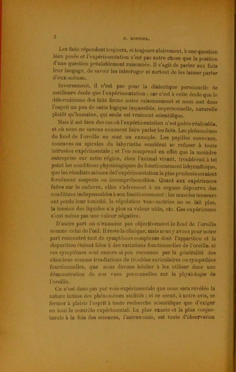 Les faits répondent toujours, et toujours clairement, à une question bien posée et l'exjiérimentation n’est pas autre chose que la position d’une question préalablement raisonnée. Il s’agit de parler aux faits leur langage, de savoir les interroger et surtout de les laisser parler d’eux-mènies. Inversement, il n’est pas pour la dialectique personnelle de meilleure école que l’expérimentation ; car c’est à cette école que le déterminisme des laits forme notre raisonnement et nous met dans 1 esprit un peu de cette logique impassible, impersonnelle, naturelle plutôt qu’humaine, qui seule est vraiment scientifique. Mais il est bien des cas où l’expérimentation n’est guère réalisable, et où nous ne savons comment faire parler les faits. Les phénomènes du fond de l’oreille en sont un exemple. Les papilles convexes, concaves ou spirales du labyrinthe semblent se refuser à toute intrusion expérimentale ; et l’on comprend en effet que la moindre entreprise sur cette région, chez l’animal vivant, troublerait à tel point les conditions physiologiques du fonctionnement labyrinthique, que les résultats mêmes de l’expérimentation la plus prudenteseraient forcément suspects ou incompréhensibles. Quant aux expériences faites sur le cadavre, elles s’adressent à un organe dépourvu des conditions indispensables à son fonctionnement ; les muscles tenseurs ont perdu leur tonicité, la régulation vaso-motrice ne se fait plus, la tension des liquides n’a plus sa valeur utile, etc. Ces expériences n’ont même pas une valeur négative. D'autre part on n’examine pas objectivement le fond de l’oreille comme celui de l’œil. Il reste la clinique; mais nous y avons pour notre part rencontré tant de symptômes complexes dont l’apparition et la disparition étaient liées à des variations fonctionnelles de l'oreille, et ces symptômes sont encore si peu reconnus par la généralité des cliniciens comme irradiations de troubles auriculaires ou sympathies fonctionnelles, que nous devons hésiter à les utiliser dans une démonstration de nos vues personnelles sur la physiologie de l’oreille. Ce n’est donc pas par voie expérimeidale que nous sera révélée la nature intime des phénomènes auditifs ; et ce serait, à notre avis, se fermer à plaisir l’esprit à toute recherche scientifique que d’exiger en tout le contrôle expérimental. La plus exacte et la plus conjec- turale à la fois des sciences, l’astronomie, est toute d’observation