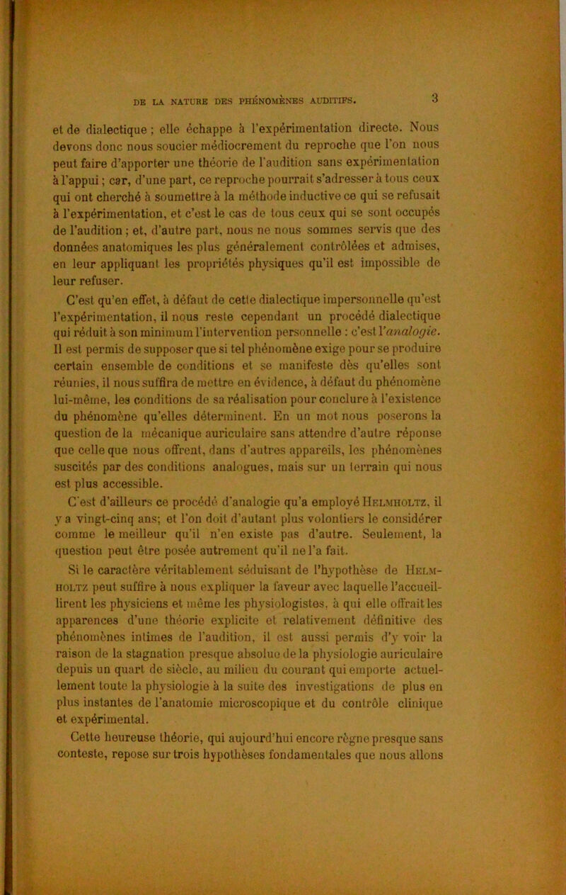 et de dialectique ; elle échappe à l’expérimentation directe. Nous devons donc nous soucier médiocrement du reproche que l’on nous peut faire d’apporter une théorie de l'audition sans expérimentation à l’appui ; car, d’une part, ce reproche pourraits’adresser à tous ceux qui ont cherché à soumettre à la méthode inductive ce qui se refusait à l’expérimentation, et c’est le cas de tous ceux qui se sont occupés de l’audition ; et, d’autre part, nous ne nous sommes servis que des données anatomiques les plus généralement contrôlées et admises, en leur appliquant les propriétés physiques qu’il est impossible de leur refuser. C’est qu’en effet, à défaut de cette dialectique impersonnelle qu’est l’expérimentation, il nous reste cependant un procédé dialectique qui réduit à son minimum l’intervention personnelle : analogie. 11 est permis de supposer que si tel phénomène exige pour se produire certain ensemble de conditions et se manifeste dès qu’elles sont réunies, il nous suffira de mettre en évidence, à défaut du phénomène lui-même, les conditions de sa réalisation pour conclure à l’existence du phénomène qu’elles déterminent. En un mot nous poserons la question de la mécanique auriculaire sans attendre d’autre réponse que celle que nous offrent, dans d’autres appareils, les phénomènes suscités par des conditions analogues, mais sur un lerrain qui nous est plus accessible. C'est d’ailleurs ce procédé d'analogie qu’a employé IIelmholtz, il y a vingt-cinq ans; et l’on doit d’autant plus volontiei’s le considérer comme le meilleur qu’il n’en existe pas d’autre. Seulement, la (luestion peut être posée autrement qu’il ne l’a fait. Si le caractère véritablement séduisant de l’hypothèse de Helm- HOLTz peut suffire à nous expliquer la faveur avec laquelle l’accueil- lirent les physiciens et même les physiologistes, à qui elle offrait les apparences d’une théorie explicite et relativement définitive des phénomènes intimes de l’audition, il est aussi permis d’y voir la raison de la stagnation presque absolue de la physiologie auriculaire depuis un quart de siècle, au milieu du courant qui emporte actuel- lement toute la physiologie à la suite des investigations de plus en plus instantes de l’anatomie microscopique et du contrôle clini({ue et expérimental. Cette heureuse théorie, qui aujourd’hui encore règne presque sans conteste, repose sur trois hypothèses fondamentales que nous allons