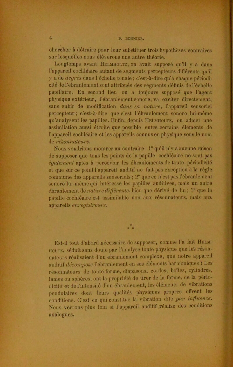 cliercher à détruire pour leur substituer trois hypothèses contraires sur lesquelles nous élèverons une autre théorie. Longtemps avant Hki.miioltz, on avait supposé qu’il y a dans l’appareil cochléaire autant de segments percepteurs différents qu’il y a do degrés dans l’écholle tonale ; c’est-à-dire qu’à chaque périodi- cité de l’ébranlement sont attribués des segments définis de l’échelle papillaire. En second lieu on a toujours supposé que l’agent physique extérieur, l’ébranlement sonore, va exciter directement, sans subir de modification dans sa tiatwe, l’appareil sensoriel percepteur ; c’est-à-dire que c’est l’ébranlement sonore lui-méme qu’analysent les papilles. Enfin, depuis Helmholtz, on admet une assimilation aussi étroite que possible entre certains éléments de l’appai’eil cochléaire et les appareils connus en physique sous le nom do rèsonnateurs. Nous voudrions montrer au contraire : 1“ qu’il n’y a aucune raison de supposer que tous les points de la papille cochléaire ne sont pas également aptes à jiercevoir les ébranlements de toute périodicité et que sur ce point l’appareil auditif ne fait pas exception à la règle commune des appareils sensoriels ; 2“ que ce n’est pas l’ébranlement sonore lui-méme qui intéresse les papilles auditives, mais un autre ébranlement de naèwre bien que dérivé de lui ; 3 que la papille cochléaire e.st assimilable non aux rèsonnateurs, mais aux appareils en> -egislreui ‘s. V * * Est-il tout d’abord nécessaire de supposer, comme l’a lait IIelm- HÛLTZ, séduit sans doute par l’analyse toute physique que les réson- nateurs réalisaient d’un ébranlement complexe, que notre appareil auditif décompose l’ébranlement en ses éléments harmoniques ? Les rèsonnateurs de toute forme, diapasons, cordes, boîtes, cylindres, lames ou sphères, ont la propriété de tirer de la forme, de la pério- dicité et de l’intensité d’un ébranlement, les éléments de vibrations pendulaires dont leurs qualités physiques propres offrent les conditions. C’est ce qui constitue la vibration dite par influence. Nous verrons plus loin si l’appareil auditif réalise des conditions analogues.