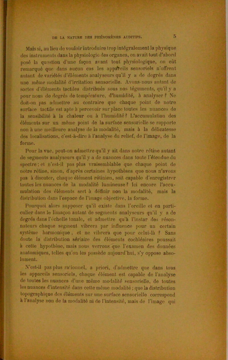 Mais si, au lieu do vouloir introduire trop intégralement la physique (les insirumeuls dans la physiologie des organes, on avait tout d’abord posé la question d’une façon avant tout physiologique, on eût remarqué que dans aucun cas les appareils sensoriels n’offrent autant de variétés d’éléments analyseurs qu’il y a de degrés dans une même modalité d’irritation sensorielle. Avons-nous autant de sortes d’éléments tactiles distribués sous nos téguments, qu’il y a pour nous de degrés de température, d’humidité, h analyser? No doit-on pas admettre au contraire que chaque point de notre surface tactile est apte h percevoir sur place toutes les nuances de la sensibilité à la chaleur ou à rimmidité? L’accumulation des éléments sur un même point de la surface sensori('lle se rapporte non à une meilleure analyse de la modalité, mais à la délicatesse des localisations, c’est-à-dire à ranalyso du relief, de l’image, de la forme. Pour la vue, peut-on admettre qu’il y ait dans notre rétine autant do segments analyseurs qu’il y a de nuances dans toute rétondue du spectre ; et n’est-il pas plus vraisemblable que chaque point de notre rétine, sinon, d'après certaines hypothèses que nous n’avons pas à discuter, chaque élément rétinien, soit capable d'enregistrer toutes les nuances de la modalité lumineuse ? Ici encore l’accu- mulation des éléments sert à définir non la modalité, mais la distribution dans l’espace de l’image objective, la forme. Pourquoi alors supposer qu’il existe dans l'oreille et en parti- culier dans le limaçon autant de segments analyseurs qu’il y a de degi'és dans l’échelle tonale, et admettre qu’à l’instar des réson- naleurs chaque segment vibrera par influence pour un certain système harmoni((ue , et ne vibrera que pour celui-là ? Sans doute la distribution sériaire des éléments cochléaires poussait à celle hypothèse, mais nous verrons que l’examen des données anatomiques, telles qu’on les possède aujourd’hui, s’y oppose abso- lument. N’est-il pas plus rationnel, a priori, d’admettre que dans tous les appareils sensoriels, cluujue élément est capable de l’analyse de toutes les nuances d’une même modalité sensorielle, de toutes les nuances d’intensité dans cotte même modalité ; que la distribution topographique des ('léments sur une surface sensorielle correspond à l’analyse non de la modalité ni de l'intensité, mais do l’image qui