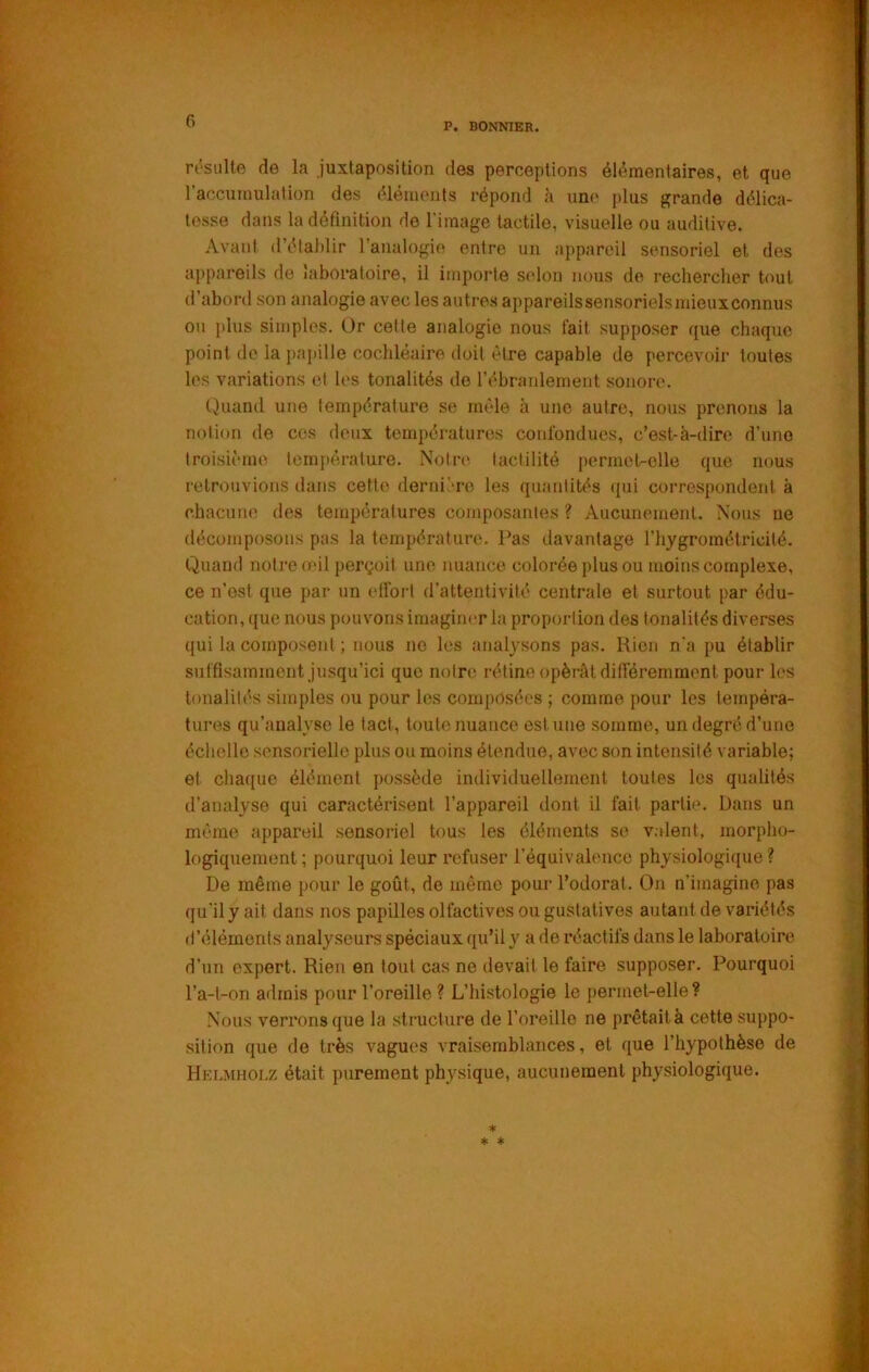 P. BONNIER. rt’siille de la juxtaposition des perceptions élémentaires, et que l’accumulation des élémonts répond à une plus grande délica- tesse dans la définition do l’image tactile, visuelle ou auditive. Avant (l’élal)lir l’analogie entre un appareil sensoriel et des appareils de laboratoire, il importe selon nous de rechercher tout d’abord son analogie avec les autres appareilssensorielsmieuxconnus ou plus simples. Or cette analogie nous fait supposer que chaque point de la pajtille cochléaire doit être capable de percevoir toutes les variations et les tonalités de l’ébranlement sonore. (Juand une température se mêle à une autre, nous prenons la notion de ces deux températures confondues, c’est-à-dire d’une troisième tcm{)èrature. Notn*, tactilité [ærmet-clle que nous retrouvions dans cette derni'-ro les quantités (jui correspondent à chacune des températures composantes ? Aucunement. Nous ue décomposons pas la température. Pas davantage riiygrométricité. Quand notre œil perçoit une nuance colorée plus ou moins complexe, ce n’est que par un effort d’attentivité centrale et surtout par édu- cation, que nous pouvons imaginer la proportion des tonalités diverses qui la composent ; nous ne les analysons pas. Rien n'a pu établir suffisamment jusqu’ici que notre rétine opèi-ât différemment pour les tonalilt’s simples ou pour les composées ; comme pour les tempéra- tures qu’aualyse le tact, toute nuance estime somme, un degré d’une échelle sensorielle plus ou moins étendue, avec son intensité variable; et cha({uc élément possède individuellement toutes les qualités d’analyse qui caractérisent l’appareil dont il fait partie. Dans un même appareil sensoriel tous les éléments se v.dent, morpho- logiquement; pourquoi leur refuser l’équivalence physiologique? De même pour le goût, do même pour l’odorat. On n’imagine pas qu’il y ait dans nos papilles olfactives ou gustatives autant de variétés d’éléments analyseurs spéciaux qu’il y a de réactifs dans le laboratoire d’un expert. Rien en tout cas ne devait le faire supposer. Pourquoi l’a-t-on admis pour l’oreille ? L’histologie le j)ermet-elle ? Nous verrons que la structure de l’oreille ne prêtait à cette suppo- sition que de très vagues vraisemblances, et que l’hypothèse de Hklmholz était purement physique, aucunement physiologique.