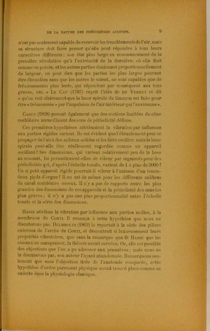 n’est pas seulement capable de recevoir les treniblemenlsderair, mais sa struclnre doit faire penser qu’elle peut répondre à tous leurs caractères différents ; Sun état plus large au commencement de la première révolution qu’a rextrémilé de la dernière, où elle finit comme en pointe, et les autres parties diminuant proportionnellement de largeur, on peut dire que les parties les plus larges pouvant être ébranlées sans ([ue les autres le soient, ne sont capables que de frémissements plus lents, qui répondent par conséquent aux tons graves, etc. » Le Cat (1767) reprit l'idée de du Verney ci dit « qu’on voit clairement que la lame sinralc du limaçon est faite pour être « trémoussée » par l’impulsion <le l’air intérieur qui l'environne ». Cari s (1828) pensait également que des sections limitées du cône cochléaire accueillaient dessous de périodicité définie. Ces premières hypothèses attribuaient la vibration par influence aux parties rigides surtout. Ils est évident que l’ébranlement peut se propager de l'air à des milieux solides et les faire osciller; mais la lann' spirale peut-elle être réellement regardée comme un appareil oscillant? Ses dimensions, i[ui varient relativement peu de la base au sommet, lui permettraient-elles de vibi-er par segments pour des périodicités qui, d’après l’échelle tonale, varient de i à plus de2lX)U? Un si petit appareil rigide pourrait-il vibrer à l’unisson d'un trente- deux pi<.‘ds d’orgue ? 11 on est de même [tour les difîi'rents calibres du canal cochléaire osseux. 11 n'y a jias de rappoids entre les plus grandes des dimensions de ces appareils et la périodicité des sons les plus graves; il n’y a pas non plus proportionnalité entre l’écheile tonale et la série des dimensions. Hasse attribua la vibration par influence aux parties molles, à la membrane de Corti. Il renonça à cette hypothèse que nous ne discuterons pas. IIelmhoi.tz (1862) la reportait h la série des piliers externes de 1 arche de Corti, et démontrait si luxueusement leurs propriétés vibratoires, que sans la remarque que fit Hasse que les oiseaux en manquaient, la théorie aurait survécu. Or, elle est passible des objections que l’on a pu adressim aux premièi’os ; mais nous ne la discuterons pas, son auteur l’ayant abandonnée. Remarquons seu- lement que sans l’objection tirée de l’anatomie comparée, C(Mte hypothèse d ordre purement physique aurait trouvé place comme sa cadette dans la physiologie classique.