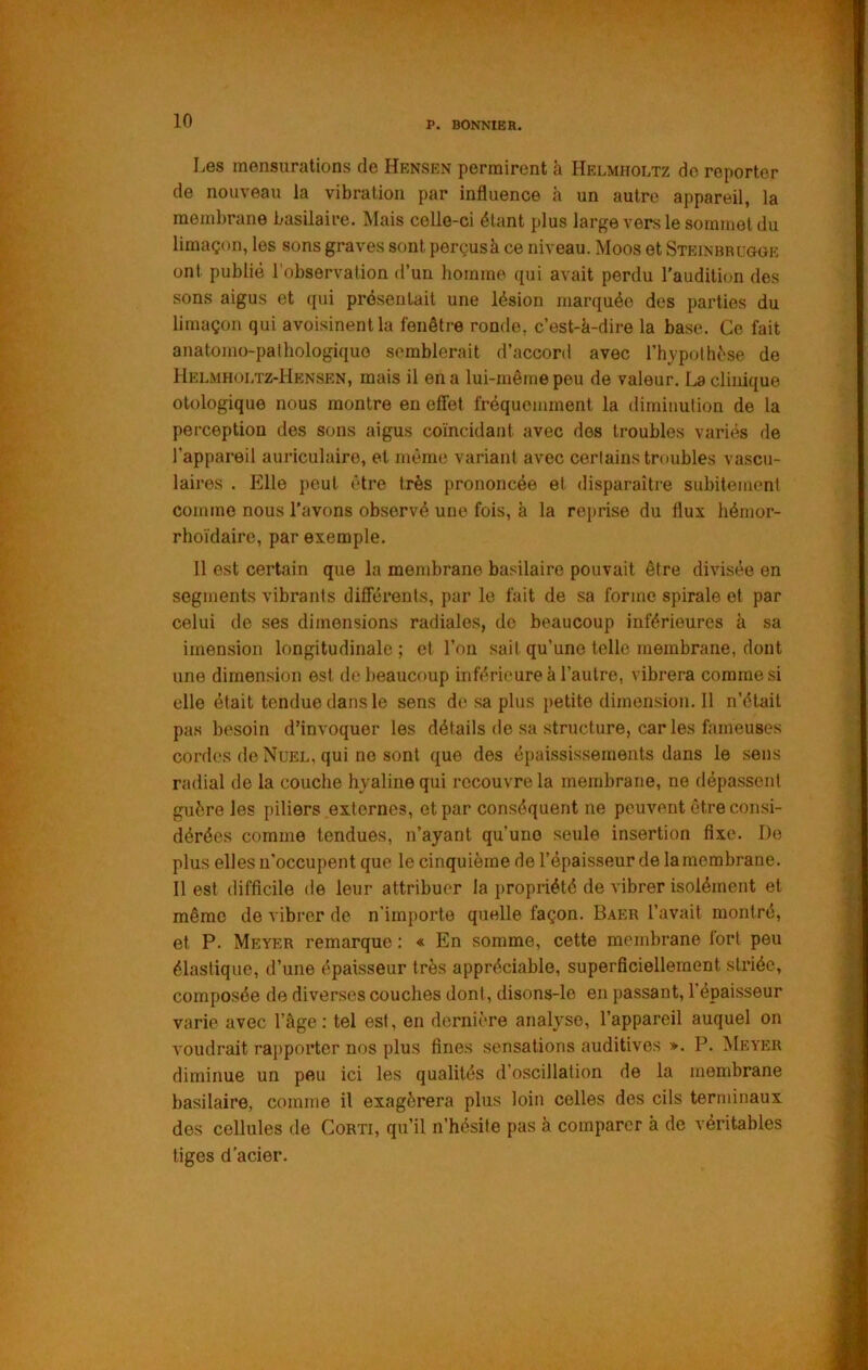 Les mensurations de Hrnsen permirent à Helmholtz do reporter de nouveau la vibration par influence à un autre appareil, la membrane basilaire. Mais celle-ci étant plus large vers le sommet du limaçon, les sons graves sont perçusà ce niveau. Moos et Steinbrugge ont publié l'observation d’un homme qui avait perdu l'audition des sons aigus et qui présentait une lésion marquée des parties du limaçon qui avoisinent la fenêtre ronde, c’est-à-dire la base. Ce fait anatomo-pathologique semblerait d’accord avec l’h^'pothése de Hp:lmholtz-Hensen, mais il en a lui-même peu de valeur. La clinique olologique nous montre en effet fréquemment la diminution de la perception des sons aigus coïncidant avec des troubles variés de l’appareil auriculaire, et même variant avec certains troubles vascu- laires . Pille peut être très prononcée et disparaître subitement comme nous l’avons observé une fois, à la reprise du flux liémor- rhoïdaire, par exemple. 11 est certain que la membrane basilaire pouvait être divisée en segments vibrants différents, par le fait de sa forme spirale et par celui de ses dimensions radiales, de beaucoup inférieures à sa imension longitudinale; et l’on sait qu’une telle membrane, dont une dimension est de beaucoup inférieure à l’autre, vibrera comme si elle était tendue dans le sens de sa plus petite dimension. 11 n’était pas besoin d’invoquer les détails de sa structure, caries fameuses cordes de Nuel, qui ne sont que des épaississements dans le sens radial de la couche hyaline qui recouvre la membrane, ne dépassent guère les piliers externes, et par conséquent ne peuvent être consi- dérées comme tendues, n’ayant qu’une seule insertion fixe. De plus elles n’occupent que le cinquième de l’épaisseur de lamembrane. 11 est difficile de leur attribuer la ])ropriété de vibrer isolément et même de vibrer de n'importe quelle façon. Baer l’avait montré, et P. Meyer remarque : « En somme, cette membrane fort peu élastique, d’une épaisseur très appréciable, superficiellement striée, composée de diverses couches dont, disons-lo en passant, l’épaisseur varie avec l’âge : tel est, en dernière analyse, l’appareil auquel on voudrait rapporter nos plus fines sensations auditives ». P. Meyer diminue un peu ici les qualités d’o.scillation de la membrane basilaire, comme il exagérera plus loin celles des cils terminaux des cellules de Corti, qu’il n’hésite pas à comparer à de véritables tiges d'acier.