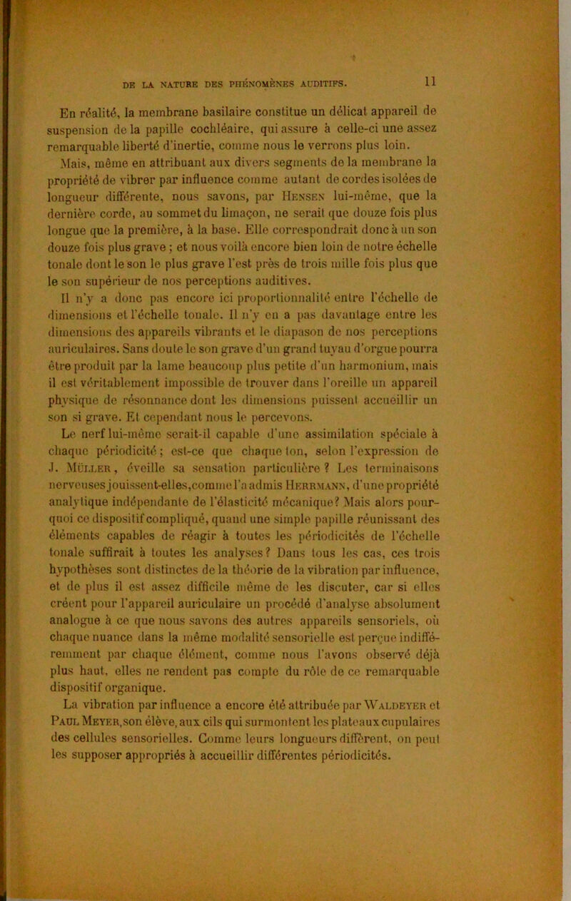 En réalité, la membrane basilaire constitue un délicat appareil de suspension de la papille cochléaire, qui assure à celle-ci une assez remarquable liberté d’inertie, comme nous le verrons plus loin. Mais, même en attribuant aux divers segments de la membrane la propriété de vibrer par influence comme autant de cordes isolées de longueur diiïérente, nous savons, par Hensex lui-mème, que la dernière corde, au sommet du limaçon, ne serait que douze fois plus longue que la première, à la base. Elle correspondrait donc à un son douze fois plus grave ; et nous voilà encore bien loin de notre échelle tonale dont le son le plus grave l’est près de trois mille fois plus que le son supérieur de nos perceptions auditives. Il n’y a donc pas encore ici proportionnalité entre l’échelle de dimensions et l’échelle tonale. 11 n’y en a pas davantage entre les dimensions des appareils vibrants et le diapason de nos perceptions auriculaires. Sans doute le son grave d’un grand tuyau d’orgue pourra être produit par la lame beaucoup plus petite d’un hannonium, mais il est véritablement impossible de trouver dans l’oreille un appareil physique de résonnance dont les dimensions puissent accueillir un son si grave. Et cependant nous le percevons. Le nerf lui-mème serait-il capable d’une assimilation spéciale à chaque périodicité ; est-ce que cliaqne ton, selon l’expression de J. Müi-ler, éveille sa sensation particulière? Les terminaisons norveusesjouissent-elles,corame l’a admis Herrmann, d’une propriété analytique indépendante de l’élasticité mécanique? Mais alors pour- quoi ce dispositif compliqué, quand une simple papille réunissant des éléments capables de réagir à toutes les périodicités de l’échelle tonale suffirait à toutes les analyses? Dans tous les cas, ces trois hypothèses sont distinctes de la théorie de la vibration par influence, et de plus il est assez difficile même de les discuter, car si elles créent pour l’appareil auriculaire un procédé d'analyse absolument analogue à ce que nous savons des autres appareils sensoriels, oii chaque nuance dans la même modalité sensorielle est perçue indiflé- remmcut par chaque élément, comme nous l’avons obseiTé déjà plus haut, elles ne rendent pas compte du rôle de ce remarquable dispositif organique, La vibration par influence a encore été attribuée parWALOEVER et Paul Meyer,son élève, aux cils qui surmontent les plateaux cupulaires des cellules sensorielles. Gomme leurs longueurs diffèrent, on peut les supposer appropriés à accueillir différentes périodicités. i . 0* '■ 'vi ■i - \ ■ I \ ■ 1 /i