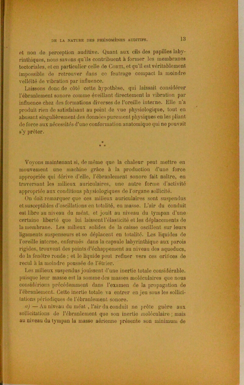 et non de perception auditive. Quant aux cils des papilles laby- rintliiques, nous savons qu’ils contribuent à former les membranes tectoriales, et en particulier celle de Corti, et qu’il est véritablement impossible de retrouver dans ce feutrage compact la moindre velléité de vibration par influence. Laissons donc de côté cette hypothèse, qui laissait considérer l’ébranlement sonore comme éveillant directement la vibration par influence chez des formations diverses de l’oreille interne. Elle n’a produit rien de satisfaisant au point de vue physiologique, tout en abusant singulièrement des données purement physiques en les pliant de force aux nécessités d’une conformation anatomique qui ne pouvait s’y prêter. * * « Voyons maintenant si, de même que la chaleur peut mettre en mouvement une machine grâce à la production d’une force ap{>ropriée qui dérive d’elle, l’ébranlement sonore fait naître, en traversant les milieux auriculaires, une autre forme d’activité appropriée aux conditions physiologiques de l’organe sollicité. On doit remarquer que ces milieux auriculaires sont suspendus et susceptibles d’o.scillations en totalité, en masse. L’air du conduit est libre au niveau du méat, et jouit au niveau du tympan d’une certaine liberté que lui laissent l’élaslicité et les déplacements de la membrane. Les milieux solides de la caisse oscillent sur leurs ligaments suspenseurs et se déplacent en totalité. Los liquides de l’oreille interne, enfermés dans la capsule labyrinthique aux parois rigides, trouvent des points d’échappement au niveau des aqueducs, de la fenêtre ronde ; et le liquide peut refluer vers ces orillces de recul à la moindre poussée de l’étrier. Les milieux suspendus jouissent d’une inertie totale considérable, puisque leur masse est la somme des masses moléculaires que nous considérions précédemment dans l’examen de la propagation de l’ébranlement. Cette inertie totale va entrer en jeu sous les sollici- tations périodiques de l’ébranlement sonore. fl) — Au niveau du méat , Tair du conduit ne prête guère aux sollicitations de l’ébranlement que son inertie moléculaire j mais au niveau du tympan la masse aérienne présente son minimum de