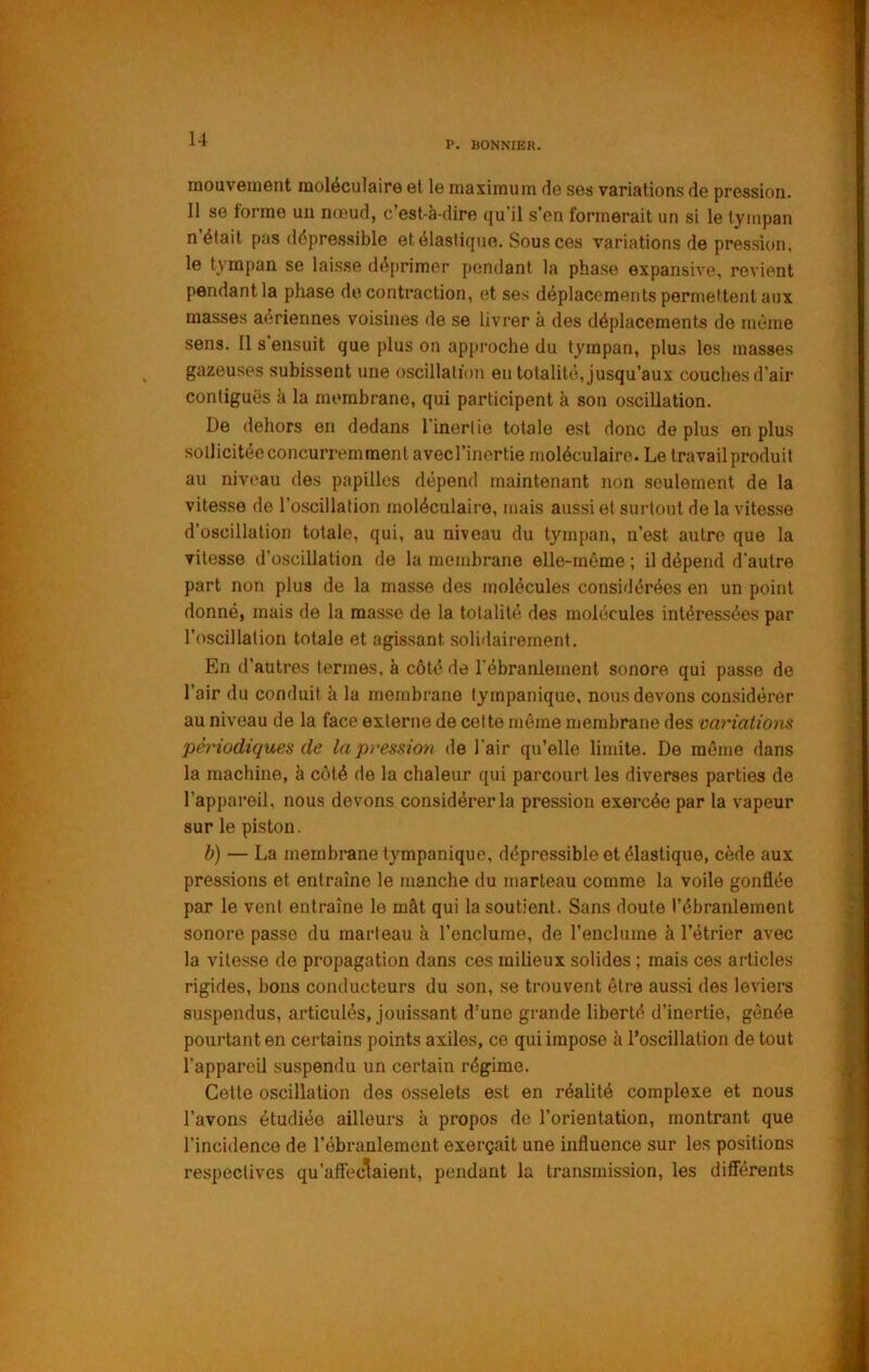 P. BONNIER. mouvement moléculaire et le maximum de ses variations de pression. Il se lorme un nœud, c’est-à-dire qu'il s’en formerait un si le tympan n était pas dépressible et élastique. Sous ces variations de pression, le tympan se laisse déprimer pendant la phase expansive, revient pendant la phase de contraction, et ses déplacements permettent aux masses aériennes voisines de se livrer à des déplacements de même sens. Il s’ensuit que plus on approche du tympan, plus les masses gazeuses subissent une oscillation en totalité, jusqu’aux couches d’air contiguës à la membrane, qui participent à son oscillation. De dehors en dedans l’inertie totale est donc de plus en plus sollicitée concurremment avecl’inertie moléculaire. Le travail produit au niveau des papilles dépend maintenant non seulement de la vitesse de l’oscillation moléculaire, mais aussi et surtout de la vitesse d’oscillation totale, qui, au niveau du tympan, n’est autre que la vitesse d’oscillation de la membrane elle-même ; il dépend d’autre part non plus de la masse des molécules considérées en un point donné, mais de la masse de la totalité des molécules intéressées par l’oscillation totale et agissant solidairement. En d’autres termes, à côté de l’ébranlement sonore qui passe de l’air du conduit à la membrane tympanique, nous devons considérer au niveau de la face externe de cette môme membrane des variations périodiques de la pt'ession de l'air qu’elle limite. De môme dans la machine, à côté de la chaleur qui parcourt les diverses parties de l’appareil, nous devons considérer la pression exercée par la vapeur sur le piston. b) — La membrane tympanique, dépressible et élastique, cède aux pressions et entraîne le manche du marteau comme la voile gonflée par le vent entraîne le mât qui la soutient. Sans doute l’ébranlement sonore passe du marteau à l’enclume, de l’enclume à l’étrier avec la vitesse de propagation dans ces milieux solides ; mais ces articles rigides, bons conducteurs du son, se trouvent être aussi des leviers suspendus, articulés, jouissant d’une grande liberté d’inertie, gênée pourtant en certains points axiles, ce qui impose à l’oscillation de tout l’appareil suspendu un certain régime. Celte oscillation des osselets est en réalité complexe et nous l’avons étudiée ailleurs à propos de l’orientation, montrant que l’incidence de l’ébranlement exerçait une influence sur les positions respectives qu’afîeclaient, pendant la transmission, les différents